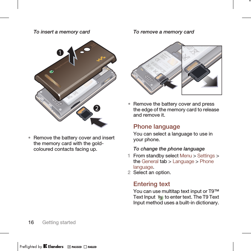 To insert a memory card•Remove the battery cover and insertthe memory card with the gold-coloured contacts facing up.To remove a memory card•Remove the battery cover and pressthe edge of the memory card to releaseand remove it.Phone languageYou can select a language to use inyour phone.To change the phone language1From standby select Menu &gt; Settings &gt;the General tab &gt; Language &gt; Phonelanguage.2Select an option.Entering textYou can use multitap text input or T9™Text Input   to enter text. The T9 TextInput method uses a built-in dictionary.16 Getting started