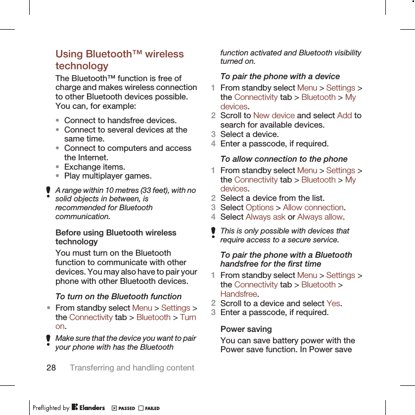 Using Bluetooth™ wirelesstechnologyThe Bluetooth™ function is free ofcharge and makes wireless connectionto other Bluetooth devices possible.You can, for example:•Connect to handsfree devices.•Connect to several devices at thesame time.•Connect to computers and accessthe Internet.•Exchange items.•Play multiplayer games.A range within 10 metres (33 feet), with nosolid objects in between, isrecommended for Bluetoothcommunication.Before using Bluetooth wirelesstechnologyYou must turn on the Bluetoothfunction to communicate with otherdevices. You may also have to pair yourphone with other Bluetooth devices.To turn on the Bluetooth function•From standby select Menu &gt; Settings &gt;the Connectivity tab &gt; Bluetooth &gt; Turnon.Make sure that the device you want to pairyour phone with has the Bluetoothfunction activated and Bluetooth visibilityturned on.To pair the phone with a device1From standby select Menu &gt; Settings &gt;the Connectivity tab &gt; Bluetooth &gt; Mydevices.2Scroll to New device and select Add tosearch for available devices.3Select a device.4Enter a passcode, if required.To allow connection to the phone1From standby select Menu &gt; Settings &gt;the Connectivity tab &gt; Bluetooth &gt; Mydevices.2Select a device from the list.3Select Options &gt; Allow connection.4Select Always ask or Always allow.This is only possible with devices thatrequire access to a secure service.To pair the phone with a Bluetoothhandsfree for the first time1From standby select Menu &gt; Settings &gt;the Connectivity tab &gt; Bluetooth &gt;Handsfree.2Scroll to a device and select Yes.3Enter a passcode, if required.Power savingYou can save battery power with thePower save function. In Power save28 Transferring and handling content