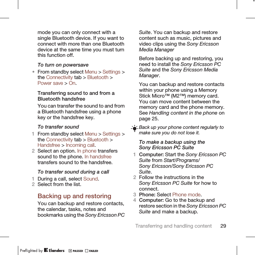 mode you can only connect with asingle Bluetooth device. If you want toconnect with more than one Bluetoothdevice at the same time you must turnthis function off.To turn on powersave•From standby select Menu &gt; Settings &gt;the Connectivity tab &gt; Bluetooth &gt;Power save &gt; On.Transferring sound to and from aBluetooth handsfreeYou can transfer the sound to and froma Bluetooth handsfree using a phonekey or the handsfree key.To transfer sound1From standby select Menu &gt; Settings &gt;the Connectivity tab &gt; Bluetooth &gt;Handsfree &gt; Incoming call.2Select an option. In phone transferssound to the phone. In handsfreetransfers sound to the handsfree.To transfer sound during a call1During a call, select Sound.2Select from the list.Backing up and restoringYou can backup and restore contacts,the calendar, tasks, notes andbookmarks using the Sony Ericsson PCSuite. You can backup and restorecontent such as music, pictures andvideo clips using the Sony EricssonMedia ManagerBefore backing up and restoring, youneed to install the Sony Ericsson PCSuite and the Sony Ericsson MediaManager.You can backup and restore contactswithin your phone using a MemoryStick Micro™ (M2™) memory card.You can move content between thememory card and the phone memory.See Handling content in the phone onpage 25.Back up your phone content regularly tomake sure you do not lose it.To make a backup using theSony Ericsson PC Suite1Computer: Start the Sony Ericsson PCSuite from Start/Programs/Sony Ericsson/Sony Ericsson PCSuite.2Follow the instructions in theSony Ericsson PC Suite for how toconnect.3Phone: Select Phone mode.4Computer: Go to the backup andrestore section in the Sony Ericsson PCSuite and make a backup.Transferring and handling content 29