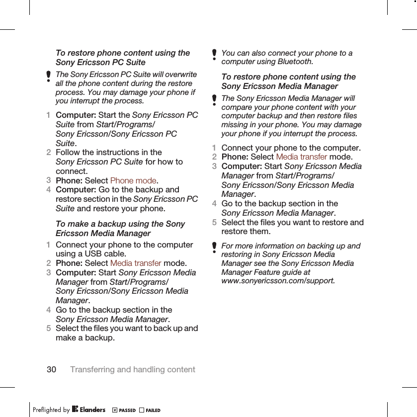 To restore phone content using theSony Ericsson PC SuiteThe Sony Ericsson PC Suite will overwriteall the phone content during the restoreprocess. You may damage your phone ifyou interrupt the process.1Computer: Start the Sony Ericsson PCSuite from Start/Programs/Sony Ericsson/Sony Ericsson PCSuite.2Follow the instructions in theSony Ericsson PC Suite for how toconnect.3Phone: Select Phone mode.4Computer: Go to the backup andrestore section in the Sony Ericsson PCSuite and restore your phone.To make a backup using the SonyEricsson Media Manager1Connect your phone to the computerusing a USB cable.2Phone: Select Media transfer mode.3Computer: Start Sony Ericsson MediaManager from Start/Programs/Sony Ericsson/Sony Ericsson MediaManager.4Go to the backup section in theSony Ericsson Media Manager.5Select the files you want to back up andmake a backup.You can also connect your phone to acomputer using Bluetooth.To restore phone content using theSony Ericsson Media ManagerThe Sony Ericsson Media Manager willcompare your phone content with yourcomputer backup and then restore filesmissing in your phone. You may damageyour phone if you interrupt the process.1Connect your phone to the computer.2Phone: Select Media transfer mode.3Computer: Start Sony Ericsson MediaManager from Start/Programs/Sony Ericsson/Sony Ericsson MediaManager.4Go to the backup section in theSony Ericsson Media Manager.5Select the files you want to restore andrestore them.For more information on backing up andrestoring in Sony Ericsson MediaManager see the Sony Ericsson MediaManager Feature guide atwww.sonyericsson.com/support.30 Transferring and handling content