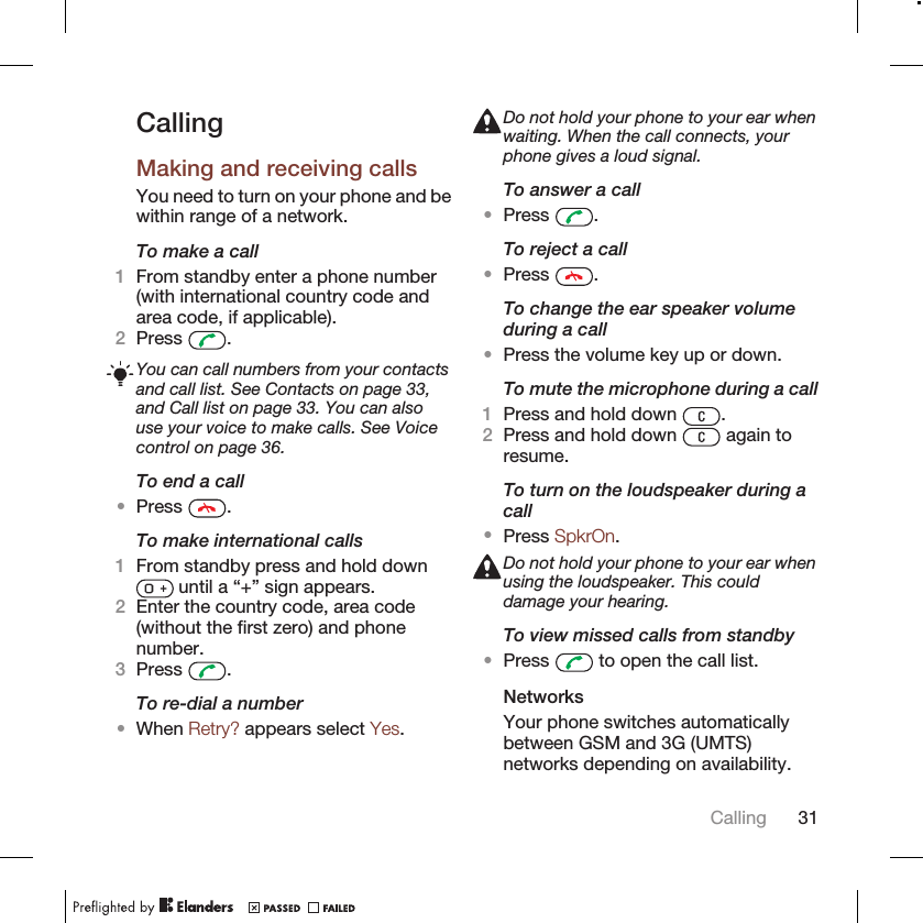 CallingMaking and receiving callsYou need to turn on your phone and bewithin range of a network.To make a call1From standby enter a phone number(with international country code andarea code, if applicable).2Press  .You can call numbers from your contactsand call list. See Contacts on page 33,and Call list on page 33. You can alsouse your voice to make calls. See Voicecontrol on page 36.To end a call•Press  .To make international calls1From standby press and hold down until a “+” sign appears.2Enter the country code, area code(without the first zero) and phonenumber.3Press  .To re-dial a number•When Retry? appears select Yes.Do not hold your phone to your ear whenwaiting. When the call connects, yourphone gives a loud signal.To answer a call•Press  .To reject a call•Press  .To change the ear speaker volumeduring a call•Press the volume key up or down.To mute the microphone during a call1Press and hold down  .2Press and hold down   again toresume.To turn on the loudspeaker during acall•Press SpkrOn.Do not hold your phone to your ear whenusing the loudspeaker. This coulddamage your hearing.To view missed calls from standby•Press   to open the call list.NetworksYour phone switches automaticallybetween GSM and 3G (UMTS)networks depending on availability.Calling 31