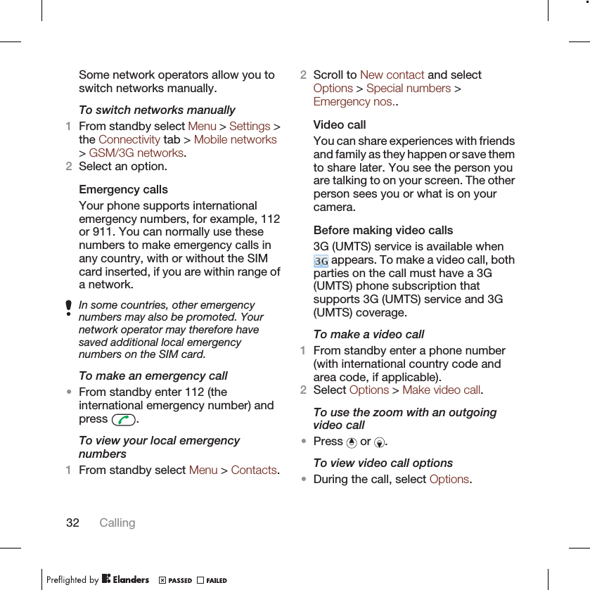 Some network operators allow you toswitch networks manually.To switch networks manually1From standby select Menu &gt; Settings &gt;the Connectivity tab &gt; Mobile networks&gt; GSM/3G networks.2Select an option.Emergency callsYour phone supports internationalemergency numbers, for example, 112or 911. You can normally use thesenumbers to make emergency calls inany country, with or without the SIMcard inserted, if you are within range ofa network.In some countries, other emergencynumbers may also be promoted. Yournetwork operator may therefore havesaved additional local emergencynumbers on the SIM card.To make an emergency call•From standby enter 112 (theinternational emergency number) andpress  .To view your local emergencynumbers1From standby select Menu &gt; Contacts.2Scroll to New contact and selectOptions &gt; Special numbers &gt;Emergency nos..Video callYou can share experiences with friendsand family as they happen or save themto share later. You see the person youare talking to on your screen. The otherperson sees you or what is on yourcamera.Before making video calls3G (UMTS) service is available when appears. To make a video call, bothparties on the call must have a 3G(UMTS) phone subscription thatsupports 3G (UMTS) service and 3G(UMTS) coverage.To make a video call1From standby enter a phone number(with international country code andarea code, if applicable).2Select Options &gt; Make video call.To use the zoom with an outgoingvideo call•Press   or  .To view video call options•During the call, select Options.32 Calling