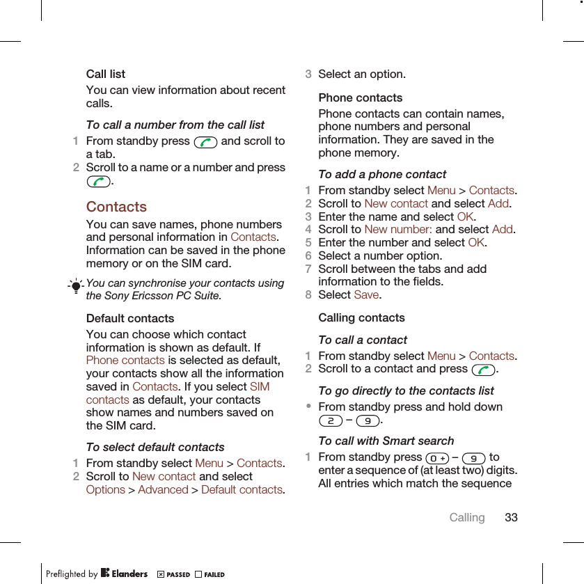 Call listYou can view information about recentcalls.To call a number from the call list1From standby press   and scroll toa tab.2Scroll to a name or a number and press.ContactsYou can save names, phone numbersand personal information in Contacts.Information can be saved in the phonememory or on the SIM card.You can synchronise your contacts usingthe Sony Ericsson PC Suite.Default contactsYou can choose which contactinformation is shown as default. IfPhone contacts is selected as default,your contacts show all the informationsaved in Contacts. If you select SIMcontacts as default, your contactsshow names and numbers saved onthe SIM card.To select default contacts1From standby select Menu &gt; Contacts.2Scroll to New contact and selectOptions &gt; Advanced &gt; Default contacts.3Select an option.Phone contactsPhone contacts can contain names,phone numbers and personalinformation. They are saved in thephone memory.To add a phone contact1From standby select Menu &gt; Contacts.2Scroll to New contact and select Add.3Enter the name and select OK.4Scroll to New number: and select Add.5Enter the number and select OK.6Select a number option.7Scroll between the tabs and addinformation to the fields.8Select Save.Calling contactsTo call a contact1From standby select Menu &gt; Contacts.2Scroll to a contact and press  .To go directly to the contacts list•From standby press and hold down –  .To call with Smart search1From standby press   –   toenter a sequence of (at least two) digits.All entries which match the sequenceCalling 33