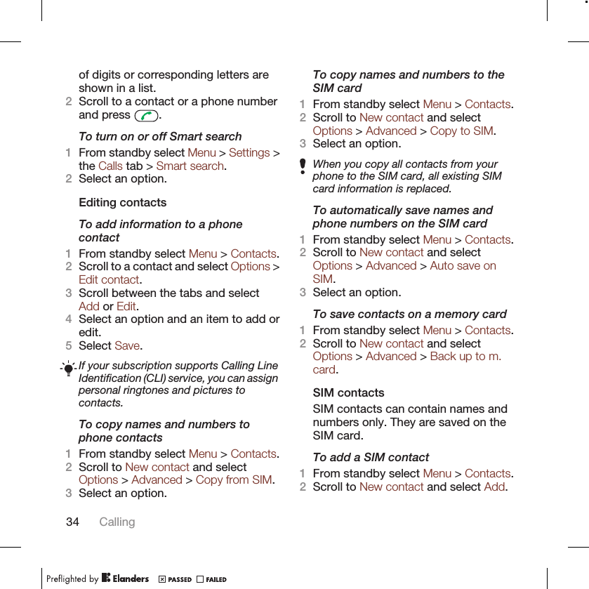 of digits or corresponding letters areshown in a list.2Scroll to a contact or a phone numberand press  .To turn on or off Smart search1From standby select Menu &gt; Settings &gt;the Calls tab &gt; Smart search.2Select an option.Editing contactsTo add information to a phonecontact1From standby select Menu &gt; Contacts.2Scroll to a contact and select Options &gt;Edit contact.3Scroll between the tabs and selectAdd or Edit.4Select an option and an item to add oredit.5Select Save.If your subscription supports Calling LineIdentification (CLI) service, you can assignpersonal ringtones and pictures tocontacts.To copy names and numbers tophone contacts1From standby select Menu &gt; Contacts.2Scroll to New contact and selectOptions &gt; Advanced &gt; Copy from SIM.3Select an option.To copy names and numbers to theSIM card1From standby select Menu &gt; Contacts.2Scroll to New contact and selectOptions &gt; Advanced &gt; Copy to SIM.3Select an option.When you copy all contacts from yourphone to the SIM card, all existing SIMcard information is replaced.To automatically save names andphone numbers on the SIM card1From standby select Menu &gt; Contacts.2Scroll to New contact and selectOptions &gt; Advanced &gt; Auto save onSIM.3Select an option.To save contacts on a memory card1From standby select Menu &gt; Contacts.2Scroll to New contact and selectOptions &gt; Advanced &gt; Back up to m.card.SIM contactsSIM contacts can contain names andnumbers only. They are saved on theSIM card.To add a SIM contact1From standby select Menu &gt; Contacts.2Scroll to New contact and select Add.34 Calling