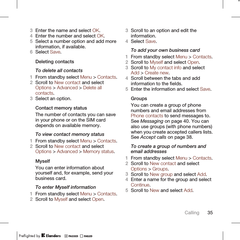 3Enter the name and select OK.4Enter the number and select OK.5Select a number option and add moreinformation, if available.6Select Save.Deleting contactsTo delete all contacts1From standby select Menu &gt; Contacts.2Scroll to New contact and selectOptions &gt; Advanced &gt; Delete allcontacts.3Select an option.Contact memory statusThe number of contacts you can savein your phone or on the SIM carddepends on available memory.To view contact memory status1From standby select Menu &gt; Contacts.2Scroll to New contact and selectOptions &gt; Advanced &gt; Memory status.MyselfYou can enter information aboutyourself and, for example, send yourbusiness card.To enter Myself information1From standby select Menu &gt; Contacts.2Scroll to Myself and select Open.3Scroll to an option and edit theinformation.4Select Save.To add your own business card1From standby select Menu &gt; Contacts.2Scroll to Myself and select Open.3Scroll to My contact info and selectAdd &gt; Create new.4Scroll between the tabs and addinformation to the fields.5Enter the information and select Save.GroupsYou can create a group of phonenumbers and email addresses fromPhone contacts to send messages to.See Messaging on page 40. You canalso use groups (with phone numbers)when you create accepted callers lists.See Accept calls on page 38.To create a group of numbers andemail addresses1From standby select Menu &gt; Contacts.2Scroll to New contact and selectOptions &gt; Groups.3Scroll to New group and select Add.4Enter a name for the group and selectContinue.5Scroll to New and select Add.Calling 35