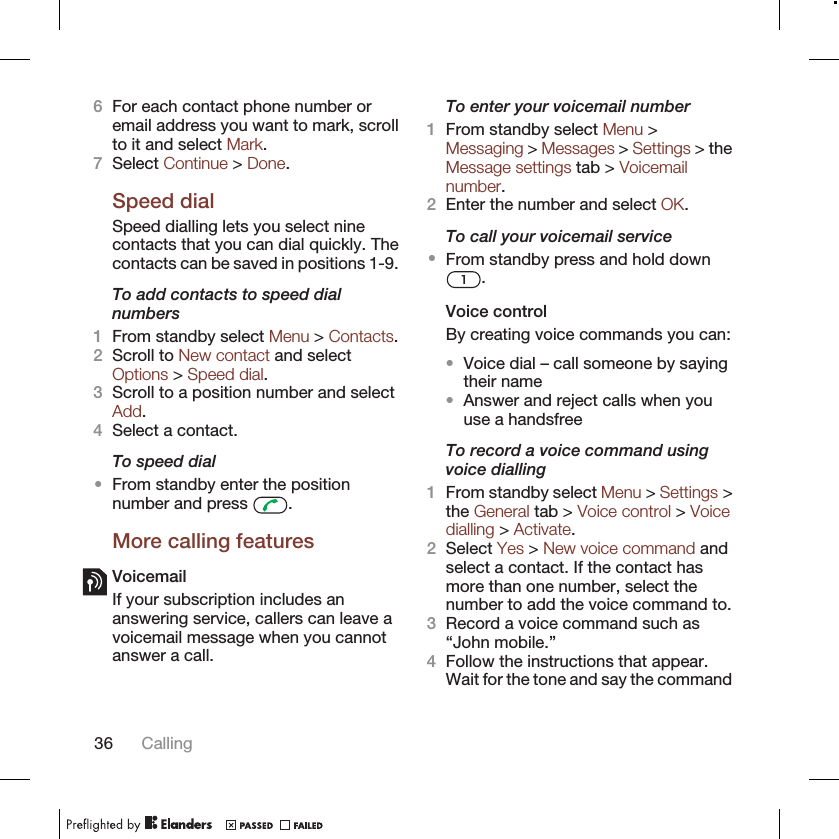 6For each contact phone number oremail address you want to mark, scrollto it and select Mark.7Select Continue &gt; Done.Speed dialSpeed dialling lets you select ninecontacts that you can dial quickly. Thecontacts can be saved in positions 1-9.To add contacts to speed dialnumbers1From standby select Menu &gt; Contacts.2Scroll to New contact and selectOptions &gt; Speed dial.3Scroll to a position number and selectAdd.4Select a contact.To speed dial•From standby enter the positionnumber and press  .More calling featuresVoicemailIf your subscription includes ananswering service, callers can leave avoicemail message when you cannotanswer a call.To enter your voicemail number1From standby select Menu &gt;Messaging &gt; Messages &gt; Settings &gt; theMessage settings tab &gt; Voicemailnumber.2Enter the number and select OK.To call your voicemail service•From standby press and hold down.Voice controlBy creating voice commands you can:•Voice dial – call someone by sayingtheir name•Answer and reject calls when youuse a handsfreeTo record a voice command usingvoice dialling1From standby select Menu &gt; Settings &gt;the General tab &gt; Voice control &gt; Voicedialling &gt; Activate.2Select Yes &gt; New voice command andselect a contact. If the contact hasmore than one number, select thenumber to add the voice command to.3Record a voice command such as“John mobile.”4Follow the instructions that appear.Wait for the tone and say the command36 Calling