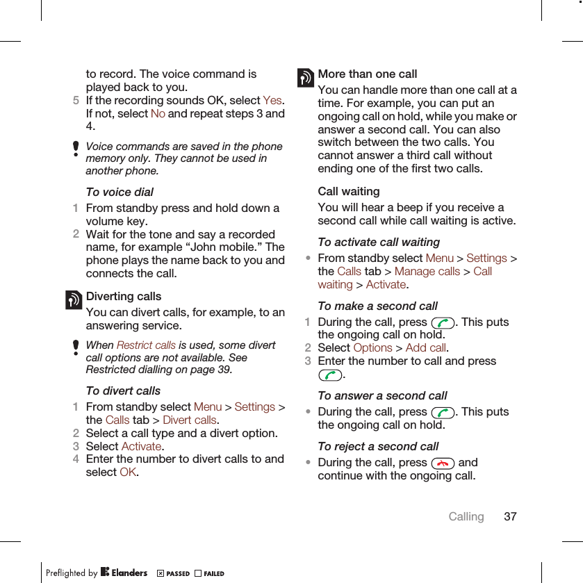 to record. The voice command isplayed back to you.5If the recording sounds OK, select Yes.If not, select No and repeat steps 3 and4.Voice commands are saved in the phonememory only. They cannot be used inanother phone.To voice dial1From standby press and hold down avolume key.2Wait for the tone and say a recordedname, for example “John mobile.” Thephone plays the name back to you andconnects the call.Diverting callsYou can divert calls, for example, to ananswering service.When Restrict calls is used, some divertcall options are not available. SeeRestricted dialling on page 39.To divert calls1From standby select Menu &gt; Settings &gt;the Calls tab &gt; Divert calls.2Select a call type and a divert option.3Select Activate.4Enter the number to divert calls to andselect OK.More than one callYou can handle more than one call at atime. For example, you can put anongoing call on hold, while you make oranswer a second call. You can alsoswitch between the two calls. Youcannot answer a third call withoutending one of the first two calls.Call waitingYou will hear a beep if you receive asecond call while call waiting is active.To activate call waiting•From standby select Menu &gt; Settings &gt;the Calls tab &gt; Manage calls &gt; Callwaiting &gt; Activate.To make a second call1During the call, press  . This putsthe ongoing call on hold.2Select Options &gt; Add call.3Enter the number to call and press.To answer a second call•During the call, press  . This putsthe ongoing call on hold.To reject a second call•During the call, press   andcontinue with the ongoing call.Calling 37