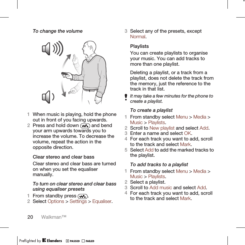 To change the volume1When music is playing, hold the phoneout in front of you facing upwards.2Press and hold down   and bendyour arm upwards towards you toincrease the volume. To decrease thevolume, repeat the action in theopposite direction.Clear stereo and clear bassClear stereo and clear bass are turnedon when you set the equalisermanually.To turn on clear stereo and clear bassusing equaliser presets1From standby press  .2Select Options &gt; Settings &gt; Equaliser.3Select any of the presets, exceptNormal.PlaylistsYou can create playlists to organiseyour music. You can add tracks tomore than one playlist.Deleting a playlist, or a track from aplaylist, does not delete the track fromthe memory, just the reference to thetrack in that list.It may take a few minutes for the phone tocreate a playlist.To create a playlist1From standby select Menu &gt; Media &gt;Music &gt; Playlists.2Scroll to New playlist and select Add.3Enter a name and select OK.4For each track you want to add, scrollto the track and select Mark.5Select Add to add the marked tracks tothe playlist.To add tracks to a playlist1From standby select Menu &gt; Media &gt;Music &gt; Playlists.2Select a playlist.3Scroll to Add music and select Add.4For each track you want to add, scrollto the track and select Mark.20 Walkman™