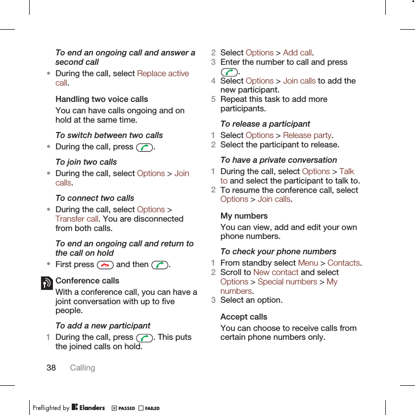 To end an ongoing call and answer asecond call•During the call, select Replace activecall.Handling two voice callsYou can have calls ongoing and onhold at the same time.To switch between two calls•During the call, press  .To join two calls•During the call, select Options &gt; Joincalls.To connect two calls•During the call, select Options &gt;Transfer call. You are disconnectedfrom both calls.To end an ongoing call and return tothe call on hold•First press   and then  .Conference callsWith a conference call, you can have ajoint conversation with up to fivepeople.To add a new participant1During the call, press  . This putsthe joined calls on hold.2Select Options &gt; Add call.3Enter the number to call and press.4Select Options &gt; Join calls to add thenew participant.5Repeat this task to add moreparticipants.To release a participant1Select Options &gt; Release party.2Select the participant to release.To have a private conversation1During the call, select Options &gt; Talkto and select the participant to talk to.2To resume the conference call, selectOptions &gt; Join calls.My numbersYou can view, add and edit your ownphone numbers.To check your phone numbers1From standby select Menu &gt; Contacts.2Scroll to New contact and selectOptions &gt; Special numbers &gt; Mynumbers.3Select an option.Accept callsYou can choose to receive calls fromcertain phone numbers only.38 Calling