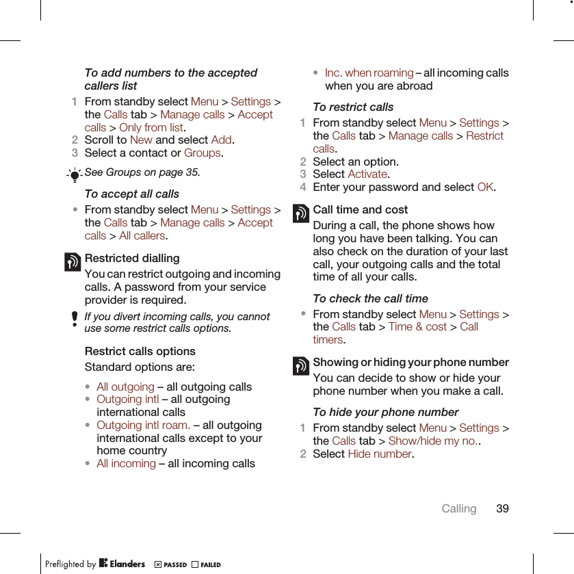To add numbers to the acceptedcallers list1From standby select Menu &gt; Settings &gt;the Calls tab &gt; Manage calls &gt; Acceptcalls &gt; Only from list.2Scroll to New and select Add.3Select a contact or Groups.See Groups on page 35.To accept all calls•From standby select Menu &gt; Settings &gt;the Calls tab &gt; Manage calls &gt; Acceptcalls &gt; All callers.Restricted diallingYou can restrict outgoing and incomingcalls. A password from your serviceprovider is required.If you divert incoming calls, you cannotuse some restrict calls options.Restrict calls optionsStandard options are:•All outgoing – all outgoing calls•Outgoing intl – all outgoinginternational calls•Outgoing intl roam. – all outgoinginternational calls except to yourhome country•All incoming – all incoming calls•Inc. when roaming – all incoming callswhen you are abroadTo restrict calls1From standby select Menu &gt; Settings &gt;the Calls tab &gt; Manage calls &gt; Restrictcalls.2Select an option.3Select Activate.4Enter your password and select OK.Call time and costDuring a call, the phone shows howlong you have been talking. You canalso check on the duration of your lastcall, your outgoing calls and the totaltime of all your calls.To check the call time•From standby select Menu &gt; Settings &gt;the Calls tab &gt; Time &amp; cost &gt; Calltimers.Showing or hiding your phone numberYou can decide to show or hide yourphone number when you make a call.To hide your phone number1From standby select Menu &gt; Settings &gt;the Calls tab &gt; Show/hide my no..2Select Hide number.Calling 39