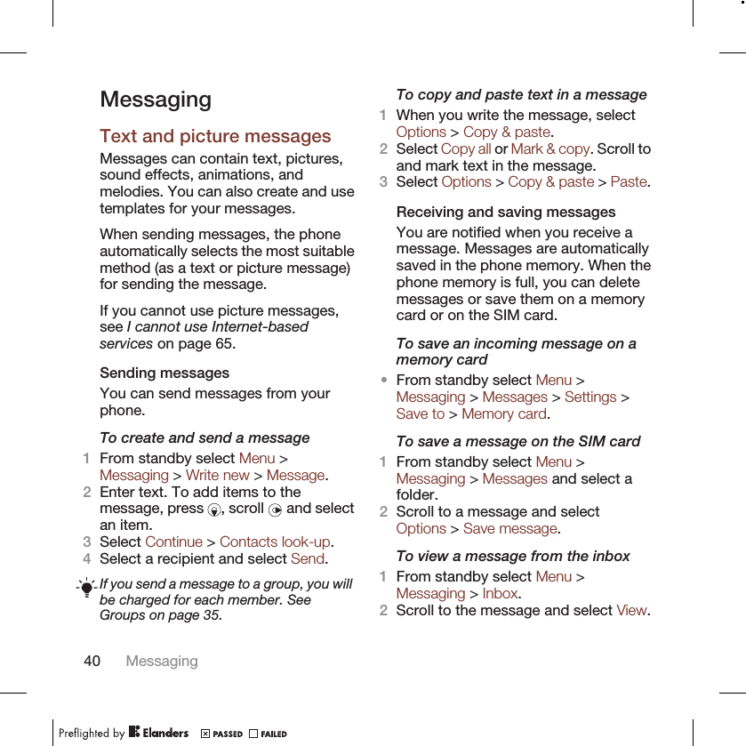 MessagingText and picture messagesMessages can contain text, pictures,sound effects, animations, andmelodies. You can also create and usetemplates for your messages.When sending messages, the phoneautomatically selects the most suitablemethod (as a text or picture message)for sending the message.If you cannot use picture messages,see I cannot use Internet-basedservices on page 65.Sending messagesYou can send messages from yourphone.To create and send a message1From standby select Menu &gt;Messaging &gt; Write new &gt; Message.2Enter text. To add items to themessage, press  , scroll   and selectan item.3Select Continue &gt; Contacts look-up.4Select a recipient and select Send.If you send a message to a group, you willbe charged for each member. SeeGroups on page 35.To copy and paste text in a message1When you write the message, selectOptions &gt; Copy &amp; paste.2Select Copy all or Mark &amp; copy. Scroll toand mark text in the message.3Select Options &gt; Copy &amp; paste &gt; Paste.Receiving and saving messagesYou are notified when you receive amessage. Messages are automaticallysaved in the phone memory. When thephone memory is full, you can deletemessages or save them on a memorycard or on the SIM card.To save an incoming message on amemory card•From standby select Menu &gt;Messaging &gt; Messages &gt; Settings &gt;Save to &gt; Memory card.To save a message on the SIM card1From standby select Menu &gt;Messaging &gt; Messages and select afolder.2Scroll to a message and selectOptions &gt; Save message.To view a message from the inbox1From standby select Menu &gt;Messaging &gt; Inbox.2Scroll to the message and select View.40 Messaging