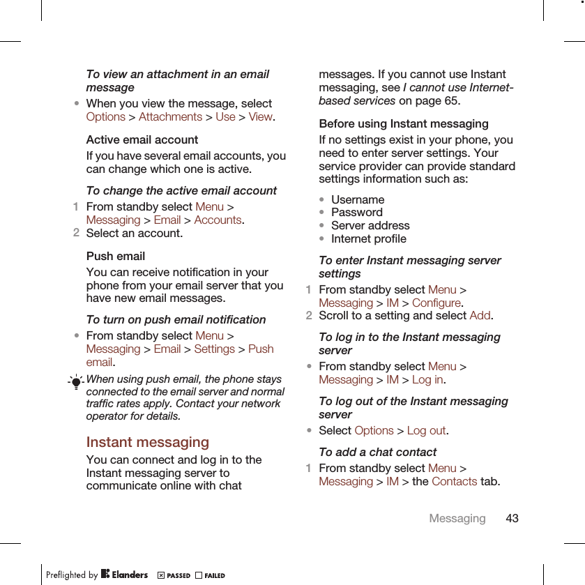 To view an attachment in an emailmessage•When you view the message, selectOptions &gt; Attachments &gt; Use &gt; View.Active email accountIf you have several email accounts, youcan change which one is active.To change the active email account1From standby select Menu &gt;Messaging &gt; Email &gt; Accounts.2Select an account.Push emailYou can receive notification in yourphone from your email server that youhave new email messages.To turn on push email notification•From standby select Menu &gt;Messaging &gt; Email &gt; Settings &gt; Pushemail.When using push email, the phone staysconnected to the email server and normaltraffic rates apply. Contact your networkoperator for details.Instant messagingYou can connect and log in to theInstant messaging server tocommunicate online with chatmessages. If you cannot use Instantmessaging, see I cannot use Internet-based services on page 65.Before using Instant messagingIf no settings exist in your phone, youneed to enter server settings. Yourservice provider can provide standardsettings information such as:•Username•Password•Server address•Internet profileTo enter Instant messaging serversettings1From standby select Menu &gt;Messaging &gt; IM &gt; Configure.2Scroll to a setting and select Add.To log in to the Instant messagingserver•From standby select Menu &gt;Messaging &gt; IM &gt; Log in.To log out of the Instant messagingserver•Select Options &gt; Log out.To add a chat contact1From standby select Menu &gt;Messaging &gt; IM &gt; the Contacts tab.Messaging 43