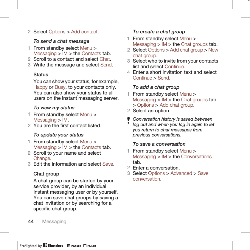 2Select Options &gt; Add contact.To send a chat message1From standby select Menu &gt;Messaging &gt; IM &gt; the Contacts tab.2Scroll to a contact and select Chat.3Write the message and select Send.StatusYou can show your status, for example,Happy or Busy, to your contacts only.You can also show your status to allusers on the Instant messaging server.To view my status1From standby select Menu &gt;Messaging &gt; IM.2You are the first contact listed.To update your status1From standby select Menu &gt;Messaging &gt; IM &gt; the Contacts tab.2Scroll to your name and selectChange.3Edit the information and select Save.Chat groupA chat group can be started by yourservice provider, by an individualInstant messaging user or by yourself.You can save chat groups by saving achat invitation or by searching for aspecific chat group.To create a chat group1From standby select Menu &gt;Messaging &gt; IM &gt; the Chat groups tab.2Select Options &gt; Add chat group &gt; Newchat group.3Select who to invite from your contactslist and select Continue.4Enter a short invitation text and selectContinue &gt; Send.To add a chat group1From standby select Menu &gt;Messaging &gt; IM &gt; the Chat groups tab&gt; Options &gt; Add chat group.2Select an option.Conversation history is saved betweenlog out and when you log in again to letyou return to chat messages fromprevious conversations.To save a conversation1From standby select Menu &gt;Messaging &gt; IM &gt; the Conversationstab.2Enter a conversation.3Select Options &gt; Advanced &gt; Saveconversation.44 Messaging