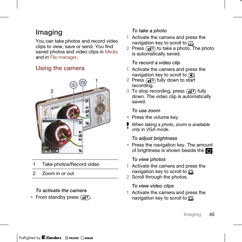 ImagingYou can take photos and record videoclips to view, save or send. You findsaved photos and video clips in Mediaand in File manager.Using the camera211 Take photos/Record video2 Zoom in or outTo activate the camera•From standby press  .To take a photo1Activate the camera and press thenavigation key to scroll to  .2Press   to take a photo. The photois automatically saved.To record a video clip1Activate the camera and press thenavigation key to scroll to  .2Press   fully down to startrecording.3To stop recording, press   fullydown. The video clip is automaticallysaved.To use zoom•Press the volume key.When taking a photo, zoom is availableonly in VGA mode.To adjust brightness•Press the navigation key. The amountof brightness is shown beside the  .To view photos1Activate the camera and press thenavigation key to scroll to  .2Scroll through the photos.To view video clips1Activate the camera and press thenavigation key to scroll to  .Imaging 45