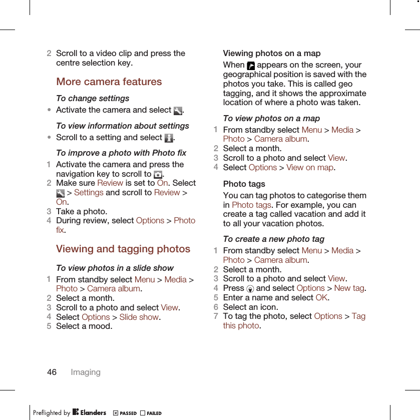 2Scroll to a video clip and press thecentre selection key.More camera featuresTo change settings•Activate the camera and select  .To view information about settings•Scroll to a setting and select  .To improve a photo with Photo fix1Activate the camera and press thenavigation key to scroll to  .2Make sure Review is set to On. Select &gt; Settings and scroll to Review &gt;On.3Take a photo.4During review, select Options &gt; Photofix.Viewing and tagging photosTo view photos in a slide show1From standby select Menu &gt; Media &gt;Photo &gt; Camera album.2Select a month.3Scroll to a photo and select View.4Select Options &gt; Slide show.5Select a mood.Viewing photos on a mapWhen   appears on the screen, yourgeographical position is saved with thephotos you take. This is called geotagging, and it shows the approximatelocation of where a photo was taken.To view photos on a map1From standby select Menu &gt; Media &gt;Photo &gt; Camera album.2Select a month.3Scroll to a photo and select View.4Select Options &gt; View on map.Photo tagsYou can tag photos to categorise themin Photo tags. For example, you cancreate a tag called vacation and add itto all your vacation photos.To create a new photo tag1From standby select Menu &gt; Media &gt;Photo &gt; Camera album.2Select a month.3Scroll to a photo and select View.4Press   and select Options &gt; New tag.5Enter a name and select OK.6Select an icon.7To tag the photo, select Options &gt; Tagthis photo.46 Imaging