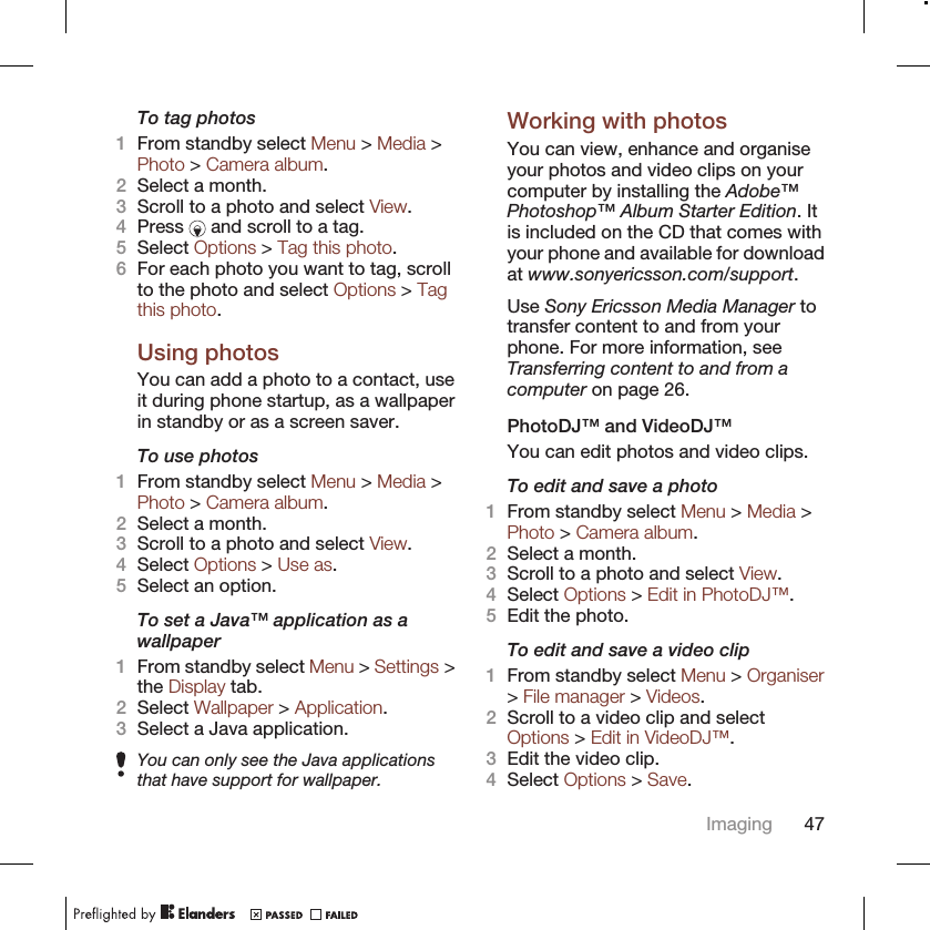 To tag photos1From standby select Menu &gt; Media &gt;Photo &gt; Camera album.2Select a month.3Scroll to a photo and select View.4Press   and scroll to a tag.5Select Options &gt; Tag this photo.6For each photo you want to tag, scrollto the photo and select Options &gt; Tagthis photo.Using photosYou can add a photo to a contact, useit during phone startup, as a wallpaperin standby or as a screen saver.To use photos1From standby select Menu &gt; Media &gt;Photo &gt; Camera album.2Select a month.3Scroll to a photo and select View.4Select Options &gt; Use as.5Select an option.To set a Java™ application as awallpaper1From standby select Menu &gt; Settings &gt;the Display tab.2Select Wallpaper &gt; Application.3Select a Java application.You can only see the Java applicationsthat have support for wallpaper.Working with photosYou can view, enhance and organiseyour photos and video clips on yourcomputer by installing the Adobe™Photoshop™ Album Starter Edition. Itis included on the CD that comes withyour phone and available for downloadat www.sonyericsson.com/support.Use Sony Ericsson Media Manager totransfer content to and from yourphone. For more information, seeTransferring content to and from acomputer on page 26.PhotoDJ™ and VideoDJ™You can edit photos and video clips.To edit and save a photo1From standby select Menu &gt; Media &gt;Photo &gt; Camera album.2Select a month.3Scroll to a photo and select View.4Select Options &gt; Edit in PhotoDJ™.5Edit the photo.To edit and save a video clip1From standby select Menu &gt; Organiser&gt; File manager &gt; Videos.2Scroll to a video clip and selectOptions &gt; Edit in VideoDJ™.3Edit the video clip.4Select Options &gt; Save.Imaging 47
