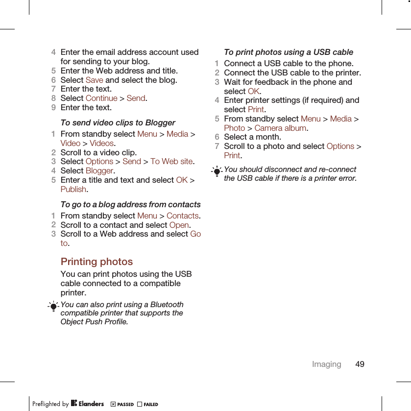 4Enter the email address account usedfor sending to your blog.5Enter the Web address and title.6Select Save and select the blog.7Enter the text.8Select Continue &gt; Send.9Enter the text.To send video clips to Blogger1From standby select Menu &gt; Media &gt;Video &gt; Videos.2Scroll to a video clip.3Select Options &gt; Send &gt; To Web site.4Select Blogger.5Enter a title and text and select OK &gt;Publish.To go to a blog address from contacts1From standby select Menu &gt; Contacts.2Scroll to a contact and select Open.3Scroll to a Web address and select Goto.Printing photosYou can print photos using the USBcable connected to a compatibleprinter.You can also print using a Bluetoothcompatible printer that supports theObject Push Profile.To print photos using a USB cable1Connect a USB cable to the phone.2Connect the USB cable to the printer.3Wait for feedback in the phone andselect OK.4Enter printer settings (if required) andselect Print.5From standby select Menu &gt; Media &gt;Photo &gt; Camera album.6Select a month.7Scroll to a photo and select Options &gt;Print.You should disconnect and re-connectthe USB cable if there is a printer error.Imaging 49