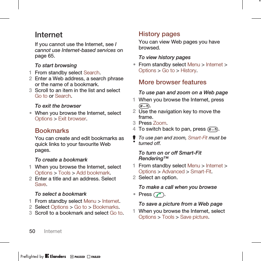 InternetIf you cannot use the Internet, see Icannot use Internet-based services onpage 65.To start browsing1From standby select Search.2Enter a Web address, a search phraseor the name of a bookmark.3Scroll to an item in the list and selectGo to or Search.To exit the browser•When you browse the Internet, selectOptions &gt; Exit browser.BookmarksYou can create and edit bookmarks asquick links to your favourite Webpages.To create a bookmark1When you browse the Internet, selectOptions &gt; Tools &gt; Add bookmark.2Enter a title and an address. SelectSave.To select a bookmark1From standby select Menu &gt; Internet.2Select Options &gt; Go to &gt; Bookmarks.3Scroll to a bookmark and select Go to.History pagesYou can view Web pages you havebrowsed.To view history pages•From standby select Menu &gt; Internet &gt;Options &gt; Go to &gt; History.More browser featuresTo use pan and zoom on a Web page1When you browse the Internet, press.2Use the navigation key to move theframe.3Press Zoom.4To switch back to pan, press  .To use pan and zoom, Smart-Fit must beturned off.To turn on or off Smart-FitRendering™1From standby select Menu &gt; Internet &gt;Options &gt; Advanced &gt; Smart-Fit.2Select an option.To make a call when you browse•Press  .To save a picture from a Web page1When you browse the Internet, selectOptions &gt; Tools &gt; Save picture.50 Internet