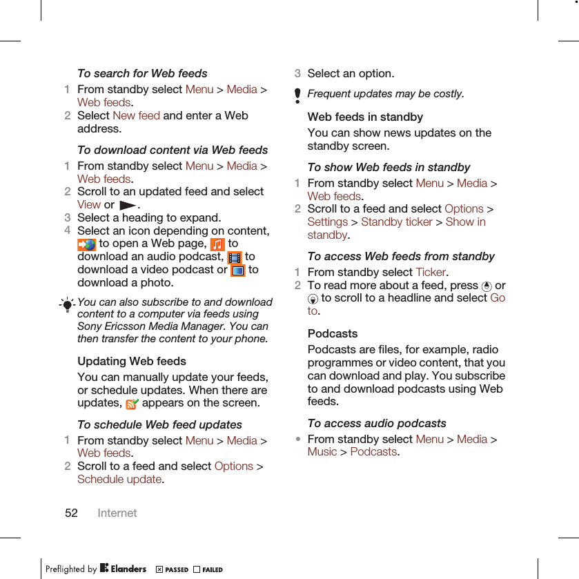 To search for Web feeds1From standby select Menu &gt; Media &gt;Web feeds.2Select New feed and enter a Webaddress.To download content via Web feeds1From standby select Menu &gt; Media &gt;Web feeds.2Scroll to an updated feed and selectView or  .3Select a heading to expand.4Select an icon depending on content, to open a Web page,   todownload an audio podcast,   todownload a video podcast or   todownload a photo.You can also subscribe to and downloadcontent to a computer via feeds usingSony Ericsson Media Manager. You canthen transfer the content to your phone.Updating Web feedsYou can manually update your feeds,or schedule updates. When there areupdates,   appears on the screen.To schedule Web feed updates1From standby select Menu &gt; Media &gt;Web feeds.2Scroll to a feed and select Options &gt;Schedule update.3Select an option.Frequent updates may be costly.Web feeds in standbyYou can show news updates on thestandby screen.To show Web feeds in standby1From standby select Menu &gt; Media &gt;Web feeds.2Scroll to a feed and select Options &gt;Settings &gt; Standby ticker &gt; Show instandby.To access Web feeds from standby1From standby select Ticker.2To read more about a feed, press   or to scroll to a headline and select Goto.PodcastsPodcasts are files, for example, radioprogrammes or video content, that youcan download and play. You subscribeto and download podcasts using Webfeeds.To access audio podcasts•From standby select Menu &gt; Media &gt;Music &gt; Podcasts.52 Internet