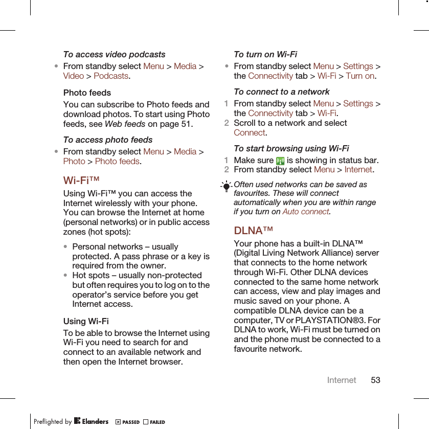 To access video podcasts•From standby select Menu &gt; Media &gt;Video &gt; Podcasts.Photo feedsYou can subscribe to Photo feeds anddownload photos. To start using Photofeeds, see Web feeds on page 51.To access photo feeds•From standby select Menu &gt; Media &gt;Photo &gt; Photo feeds.Wi-Fi™Using Wi-Fi™ you can access theInternet wirelessly with your phone.You can browse the Internet at home(personal networks) or in public accesszones (hot spots):•Personal networks – usuallyprotected. A pass phrase or a key isrequired from the owner.•Hot spots – usually non-protectedbut often requires you to log on to theoperator’s service before you getInternet access.Using Wi-FiTo be able to browse the Internet usingWi-Fi you need to search for andconnect to an available network andthen open the Internet browser.To turn on Wi-Fi•From standby select Menu &gt; Settings &gt;the Connectivity tab &gt; Wi-Fi &gt; Turn on.To connect to a network1From standby select Menu &gt; Settings &gt;the Connectivity tab &gt; Wi-Fi.2Scroll to a network and selectConnect.To start browsing using Wi-Fi1Make sure   is showing in status bar.2From standby select Menu &gt; Internet.Often used networks can be saved asfavourites. These will connectautomatically when you are within rangeif you turn on Auto connect.DLNA™Your phone has a built-in DLNA™(Digital Living Network Alliance) serverthat connects to the home networkthrough Wi-Fi. Other DLNA devicesconnected to the same home networkcan access, view and play images andmusic saved on your phone. Acompatible DLNA device can be acomputer, TV or PLAYSTATION®3. ForDLNA to work, Wi-Fi must be turned onand the phone must be connected to afavourite network.Internet 53