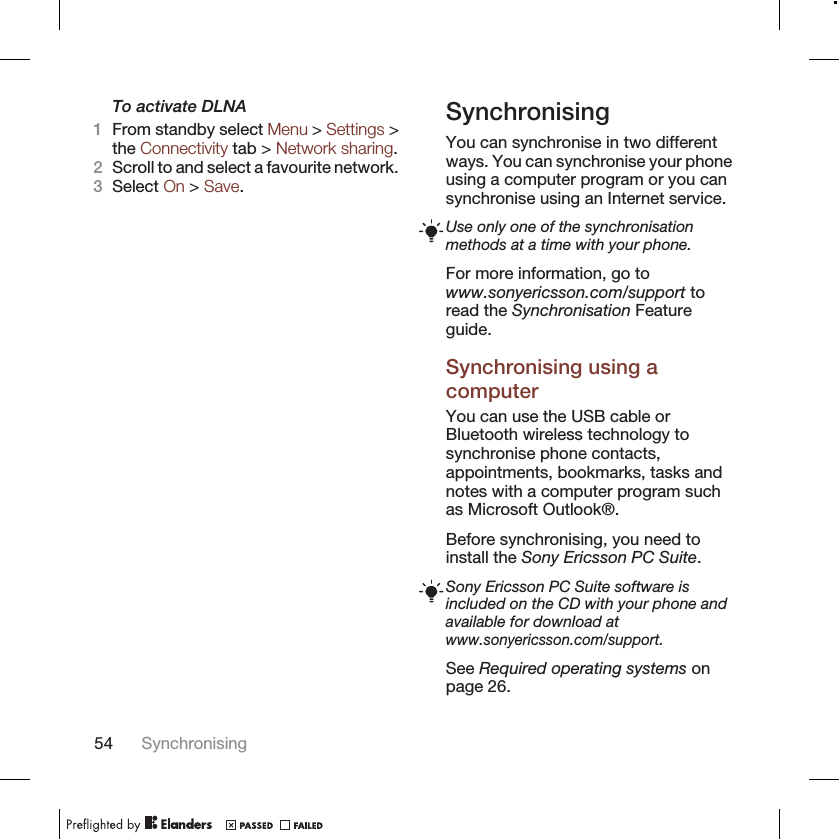 To activate DLNA1From standby select Menu &gt; Settings &gt;the Connectivity tab &gt; Network sharing.2Scroll to and select a favourite network.3Select On &gt; Save.SynchronisingYou can synchronise in two differentways. You can synchronise your phoneusing a computer program or you cansynchronise using an Internet service.Use only one of the synchronisationmethods at a time with your phone.For more information, go towww.sonyericsson.com/support toread the Synchronisation Featureguide.Synchronising using acomputerYou can use the USB cable orBluetooth wireless technology tosynchronise phone contacts,appointments, bookmarks, tasks andnotes with a computer program suchas Microsoft Outlook®.Before synchronising, you need toinstall the Sony Ericsson PC Suite.Sony Ericsson PC Suite software isincluded on the CD with your phone andavailable for download atwww.sonyericsson.com/support.See Required operating systems onpage 26.54 Synchronising