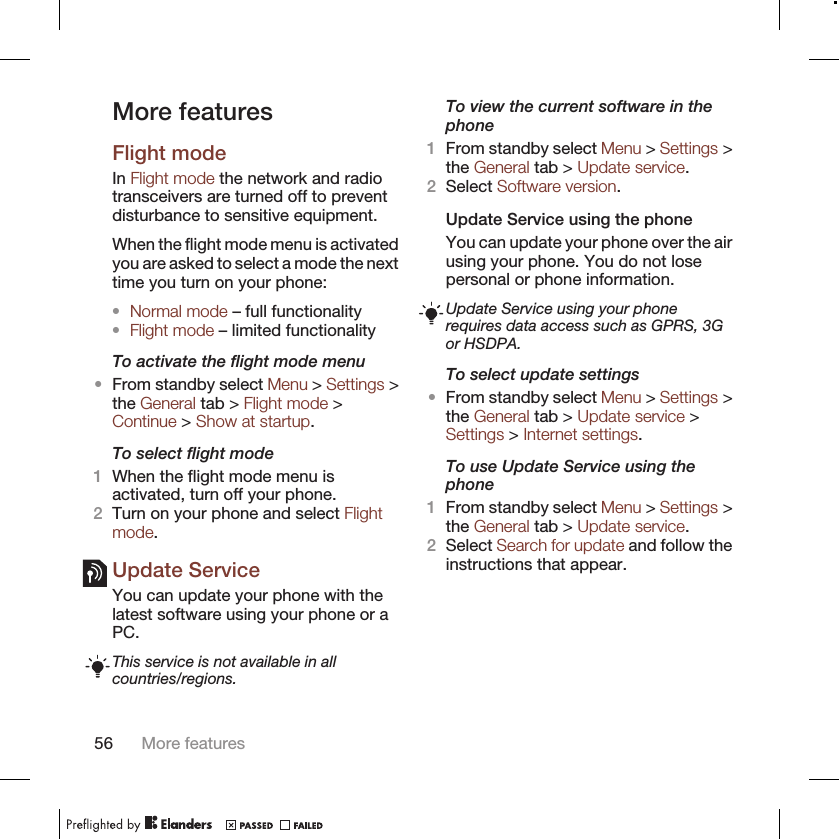 More featuresFlight modeIn Flight mode the network and radiotransceivers are turned off to preventdisturbance to sensitive equipment.When the flight mode menu is activatedyou are asked to select a mode the nexttime you turn on your phone:•Normal mode – full functionality•Flight mode – limited functionalityTo activate the flight mode menu•From standby select Menu &gt; Settings &gt;the General tab &gt; Flight mode &gt;Continue &gt; Show at startup.To select flight mode1When the flight mode menu isactivated, turn off your phone.2Turn on your phone and select Flightmode.Update ServiceYou can update your phone with thelatest software using your phone or aPC.This service is not available in allcountries/regions.To view the current software in thephone1From standby select Menu &gt; Settings &gt;the General tab &gt; Update service.2Select Software version.Update Service using the phoneYou can update your phone over the airusing your phone. You do not losepersonal or phone information.Update Service using your phonerequires data access such as GPRS, 3Gor HSDPA.To select update settings•From standby select Menu &gt; Settings &gt;the General tab &gt; Update service &gt;Settings &gt; Internet settings.To use Update Service using thephone1From standby select Menu &gt; Settings &gt;the General tab &gt; Update service.2Select Search for update and follow theinstructions that appear.56 More features