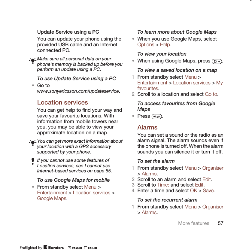 Update Service using a PCYou can update your phone using theprovided USB cable and an Internetconnected PC.Make sure all personal data on yourphone&apos;s memory is backed up before youperform an update using a PC.To use Update Service using a PC•Go towww.sonyericsson.com/updateservice.Location servicesYou can get help to find your way andsave your favourite locations. Withinformation from mobile towers nearyou, you may be able to view yourapproximate location on a map.You can get more exact information aboutyour location with a GPS accessorysupported by your phone.If you cannot use some features ofLocation services, see I cannot useInternet-based services on page 65.To use Google Maps for mobile•From standby select Menu &gt;Entertainment &gt; Location services &gt;Google Maps.To learn more about Google Maps•When you use Google Maps, selectOptions &gt; Help.To view your location•When using Google Maps, press  .To view a saved location on a map1From standby select Menu &gt;Entertainment &gt; Location services &gt; Myfavourites.2Scroll to a location and select Go to.To access favourites from GoogleMaps•Press  .AlarmsYou can set a sound or the radio as analarm signal. The alarm sounds even ifthe phone is turned off. When the alarmsounds you can silence it or turn it off.To set the alarm1From standby select Menu &gt; Organiser&gt; Alarms.2Scroll to an alarm and select Edit.3Scroll to Time: and select Edit.4Enter a time and select OK &gt; Save.To set the recurrent alarm1From standby select Menu &gt; Organiser&gt; Alarms.More features 57