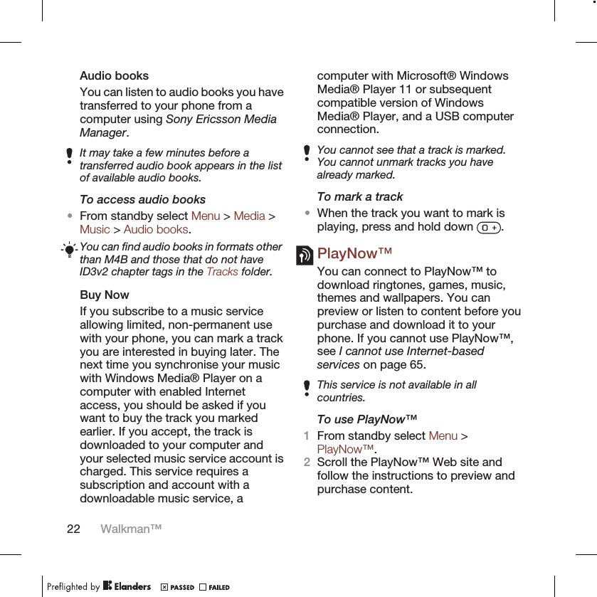 Audio booksYou can listen to audio books you havetransferred to your phone from acomputer using Sony Ericsson MediaManager.It may take a few minutes before atransferred audio book appears in the listof available audio books.To access audio books•From standby select Menu &gt; Media &gt;Music &gt; Audio books.You can find audio books in formats otherthan M4B and those that do not haveID3v2 chapter tags in the Tracks folder.Buy NowIf you subscribe to a music serviceallowing limited, non-permanent usewith your phone, you can mark a trackyou are interested in buying later. Thenext time you synchronise your musicwith Windows Media® Player on acomputer with enabled Internetaccess, you should be asked if youwant to buy the track you markedearlier. If you accept, the track isdownloaded to your computer andyour selected music service account ischarged. This service requires asubscription and account with adownloadable music service, acomputer with Microsoft® WindowsMedia® Player 11 or subsequentcompatible version of WindowsMedia® Player, and a USB computerconnection.You cannot see that a track is marked.You cannot unmark tracks you havealready marked.To mark a track•When the track you want to mark isplaying, press and hold down  .PlayNow™You can connect to PlayNow™ todownload ringtones, games, music,themes and wallpapers. You canpreview or listen to content before youpurchase and download it to yourphone. If you cannot use PlayNow™,see I cannot use Internet-basedservices on page 65.This service is not available in allcountries.To use PlayNow™1From standby select Menu &gt;PlayNow™.2Scroll the PlayNow™ Web site andfollow the instructions to preview andpurchase content.22 Walkman™