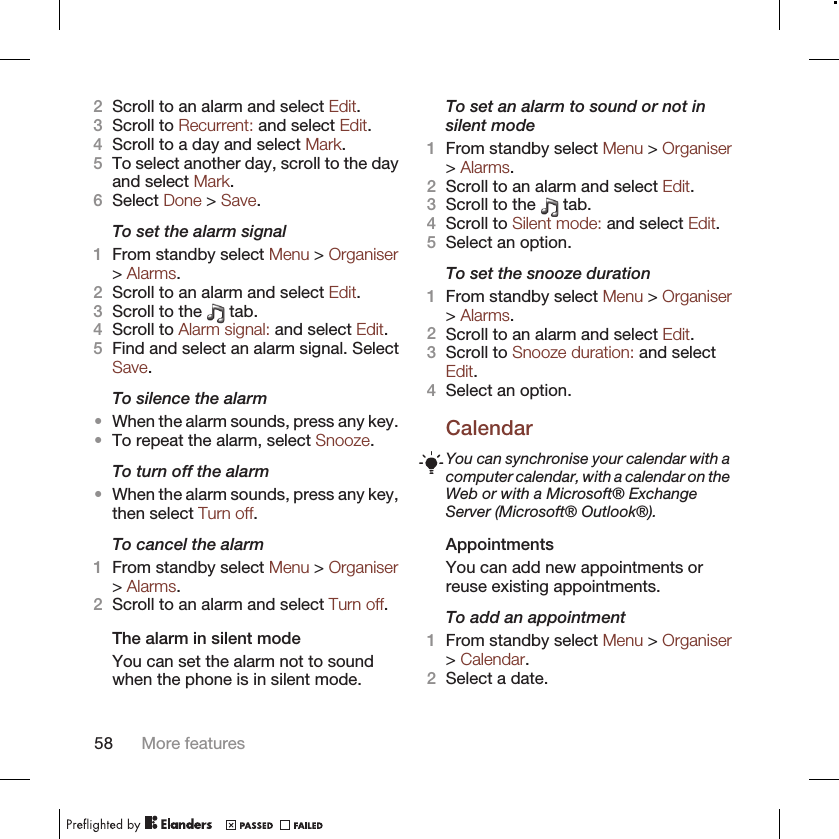 2Scroll to an alarm and select Edit.3Scroll to Recurrent: and select Edit.4Scroll to a day and select Mark.5To select another day, scroll to the dayand select Mark.6Select Done &gt; Save.To set the alarm signal1From standby select Menu &gt; Organiser&gt; Alarms.2Scroll to an alarm and select Edit.3Scroll to the   tab.4Scroll to Alarm signal: and select Edit.5Find and select an alarm signal. SelectSave.To silence the alarm•When the alarm sounds, press any key.•To repeat the alarm, select Snooze.To turn off the alarm•When the alarm sounds, press any key,then select Turn off.To cancel the alarm1From standby select Menu &gt; Organiser&gt; Alarms.2Scroll to an alarm and select Turn off.The alarm in silent modeYou can set the alarm not to soundwhen the phone is in silent mode.To set an alarm to sound or not insilent mode1From standby select Menu &gt; Organiser&gt; Alarms.2Scroll to an alarm and select Edit.3Scroll to the   tab.4Scroll to Silent mode: and select Edit.5Select an option.To set the snooze duration1From standby select Menu &gt; Organiser&gt; Alarms.2Scroll to an alarm and select Edit.3Scroll to Snooze duration: and selectEdit.4Select an option.CalendarYou can synchronise your calendar with acomputer calendar, with a calendar on theWeb or with a Microsoft® ExchangeServer (Microsoft® Outlook®).AppointmentsYou can add new appointments orreuse existing appointments.To add an appointment1From standby select Menu &gt; Organiser&gt; Calendar.2Select a date.58 More features