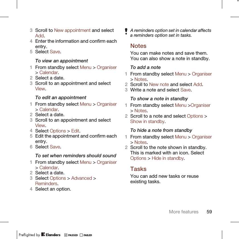 3Scroll to New appointment and selectAdd.4Enter the information and confirm eachentry.5Select Save.To view an appointment1From standby select Menu &gt; Organiser&gt; Calendar.2Select a date.3Scroll to an appointment and selectView.To edit an appointment1From standby select Menu &gt; Organiser&gt; Calendar.2Select a date.3Scroll to an appointment and selectView.4Select Options &gt; Edit.5Edit the appointment and confirm eachentry.6Select Save.To set when reminders should sound1From standby select Menu &gt; Organiser&gt; Calendar.2Select a date.3Select Options &gt; Advanced &gt;Reminders.4Select an option.A reminders option set in calendar affectsa reminders option set in tasks.NotesYou can make notes and save them.You can also show a note in standby.To add a note1From standby select Menu &gt; Organiser&gt; Notes.2Scroll to New note and select Add.3Write a note and select Save.To show a note in standby1From standby select Menu &gt;Organiser&gt; Notes.2Scroll to a note and select Options &gt;Show in standby.To hide a note from standby1From standby select Menu &gt; Organiser&gt; Notes.2Scroll to the note shown in standby.This is marked with an icon. SelectOptions &gt; Hide in standby.TasksYou can add new tasks or reuseexisting tasks.More features 59