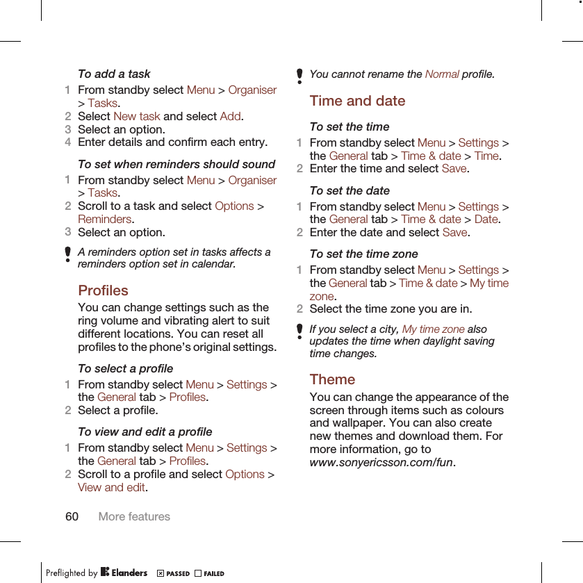 To add a task1From standby select Menu &gt; Organiser&gt; Tasks.2Select New task and select Add.3Select an option.4Enter details and confirm each entry.To set when reminders should sound1From standby select Menu &gt; Organiser&gt; Tasks.2Scroll to a task and select Options &gt;Reminders.3Select an option.A reminders option set in tasks affects areminders option set in calendar.ProfilesYou can change settings such as thering volume and vibrating alert to suitdifferent locations. You can reset allprofiles to the phone’s original settings.To select a profile1From standby select Menu &gt; Settings &gt;the General tab &gt; Profiles.2Select a profile.To view and edit a profile1From standby select Menu &gt; Settings &gt;the General tab &gt; Profiles.2Scroll to a profile and select Options &gt;View and edit.You cannot rename the Normal profile.Time and dateTo set the time1From standby select Menu &gt; Settings &gt;the General tab &gt; Time &amp; date &gt; Time.2Enter the time and select Save.To set the date1From standby select Menu &gt; Settings &gt;the General tab &gt; Time &amp; date &gt; Date.2Enter the date and select Save.To set the time zone1From standby select Menu &gt; Settings &gt;the General tab &gt; Time &amp; date &gt; My timezone.2Select the time zone you are in.If you select a city, My time zone alsoupdates the time when daylight savingtime changes.ThemeYou can change the appearance of thescreen through items such as coloursand wallpaper. You can also createnew themes and download them. Formore information, go towww.sonyericsson.com/fun.60 More features