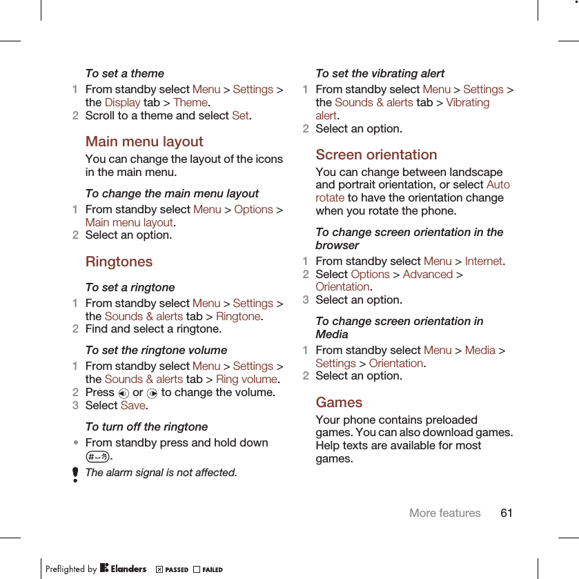 To set a theme1From standby select Menu &gt; Settings &gt;the Display tab &gt; Theme.2Scroll to a theme and select Set.Main menu layoutYou can change the layout of the iconsin the main menu.To change the main menu layout1From standby select Menu &gt; Options &gt;Main menu layout.2Select an option.RingtonesTo set a ringtone1From standby select Menu &gt; Settings &gt;the Sounds &amp; alerts tab &gt; Ringtone.2Find and select a ringtone.To set the ringtone volume1From standby select Menu &gt; Settings &gt;the Sounds &amp; alerts tab &gt; Ring volume.2Press   or   to change the volume.3Select Save.To turn off the ringtone•From standby press and hold down.The alarm signal is not affected.To set the vibrating alert1From standby select Menu &gt; Settings &gt;the Sounds &amp; alerts tab &gt; Vibratingalert.2Select an option.Screen orientationYou can change between landscapeand portrait orientation, or select Autorotate to have the orientation changewhen you rotate the phone.To change screen orientation in thebrowser1From standby select Menu &gt; Internet.2Select Options &gt; Advanced &gt;Orientation.3Select an option.To change screen orientation inMedia1From standby select Menu &gt; Media &gt;Settings &gt; Orientation.2Select an option.GamesYour phone contains preloadedgames. You can also download games.Help texts are available for mostgames.More features 61