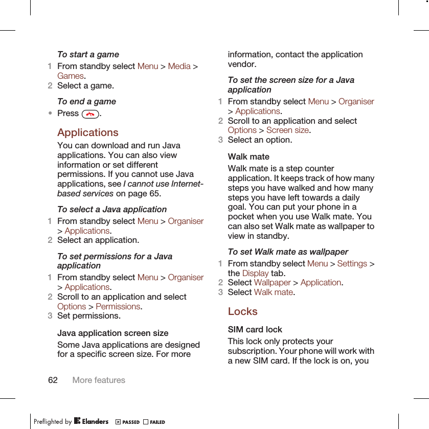 To start a game1From standby select Menu &gt; Media &gt;Games.2Select a game.To end a game•Press  .ApplicationsYou can download and run Javaapplications. You can also viewinformation or set differentpermissions. If you cannot use Javaapplications, see I cannot use Internet-based services on page 65.To select a Java application1From standby select Menu &gt; Organiser&gt; Applications.2Select an application.To set permissions for a Javaapplication1From standby select Menu &gt; Organiser&gt; Applications.2Scroll to an application and selectOptions &gt; Permissions.3Set permissions.Java application screen sizeSome Java applications are designedfor a specific screen size. For moreinformation, contact the applicationvendor.To set the screen size for a Javaapplication1From standby select Menu &gt; Organiser&gt; Applications.2Scroll to an application and selectOptions &gt; Screen size.3Select an option.Walk mateWalk mate is a step counterapplication. It keeps track of how manysteps you have walked and how manysteps you have left towards a dailygoal. You can put your phone in apocket when you use Walk mate. Youcan also set Walk mate as wallpaper toview in standby.To set Walk mate as wallpaper1From standby select Menu &gt; Settings &gt;the Display tab.2Select Wallpaper &gt; Application.3Select Walk mate.LocksSIM card lockThis lock only protects yoursubscription. Your phone will work witha new SIM card. If the lock is on, you62 More features