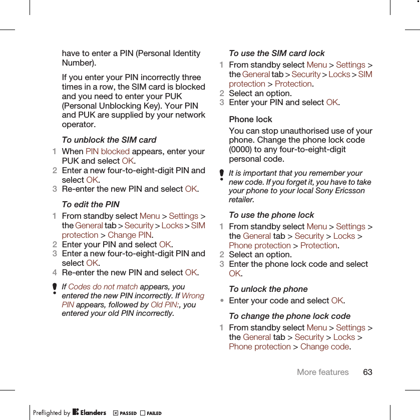 have to enter a PIN (Personal IdentityNumber).If you enter your PIN incorrectly threetimes in a row, the SIM card is blockedand you need to enter your PUK(Personal Unblocking Key). Your PINand PUK are supplied by your networkoperator.To unblock the SIM card1When PIN blocked appears, enter yourPUK and select OK.2Enter a new four-to-eight-digit PIN andselect OK.3Re-enter the new PIN and select OK.To edit the PIN1From standby select Menu &gt; Settings &gt;the General tab &gt; Security &gt; Locks &gt; SIMprotection &gt; Change PIN.2Enter your PIN and select OK.3Enter a new four-to-eight-digit PIN andselect OK.4Re-enter the new PIN and select OK.If Codes do not match appears, youentered the new PIN incorrectly. If WrongPIN appears, followed by Old PIN:, youentered your old PIN incorrectly.To use the SIM card lock1From standby select Menu &gt; Settings &gt;the General tab &gt; Security &gt; Locks &gt; SIMprotection &gt; Protection.2Select an option.3Enter your PIN and select OK.Phone lockYou can stop unauthorised use of yourphone. Change the phone lock code(0000) to any four-to-eight-digitpersonal code.It is important that you remember yournew code. If you forget it, you have to takeyour phone to your local Sony Ericssonretailer.To use the phone lock1From standby select Menu &gt; Settings &gt;the General tab &gt; Security &gt; Locks &gt;Phone protection &gt; Protection.2Select an option.3Enter the phone lock code and selectOK.To unlock the phone•Enter your code and select OK.To change the phone lock code1From standby select Menu &gt; Settings &gt;the General tab &gt; Security &gt; Locks &gt;Phone protection &gt; Change code.More features 63