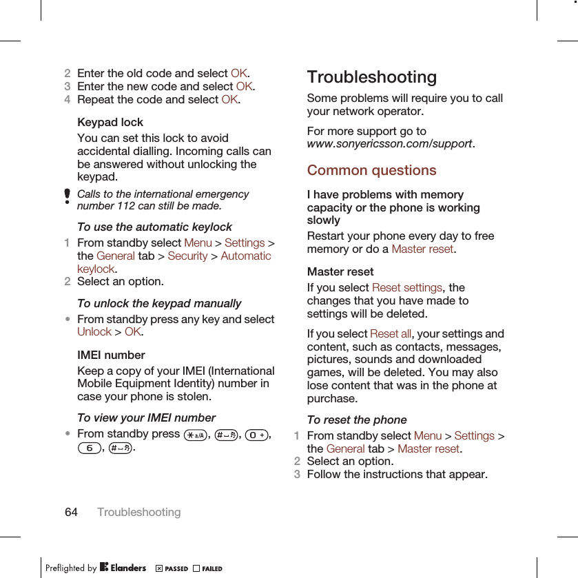 2Enter the old code and select OK.3Enter the new code and select OK.4Repeat the code and select OK.Keypad lockYou can set this lock to avoidaccidental dialling. Incoming calls canbe answered without unlocking thekeypad.Calls to the international emergencynumber 112 can still be made.To use the automatic keylock1From standby select Menu &gt; Settings &gt;the General tab &gt; Security &gt; Automatickeylock.2Select an option.To unlock the keypad manually•From standby press any key and selectUnlock &gt; OK.IMEI numberKeep a copy of your IMEI (InternationalMobile Equipment Identity) number incase your phone is stolen.To view your IMEI number•From standby press  ,  ,  ,,  .TroubleshootingSome problems will require you to callyour network operator.For more support go towww.sonyericsson.com/support.Common questionsI have problems with memorycapacity or the phone is workingslowlyRestart your phone every day to freememory or do a Master reset.Master resetIf you select Reset settings, thechanges that you have made tosettings will be deleted.If you select Reset all, your settings andcontent, such as contacts, messages,pictures, sounds and downloadedgames, will be deleted. You may alsolose content that was in the phone atpurchase.To reset the phone1From standby select Menu &gt; Settings &gt;the General tab &gt; Master reset.2Select an option.3Follow the instructions that appear.64 Troubleshooting