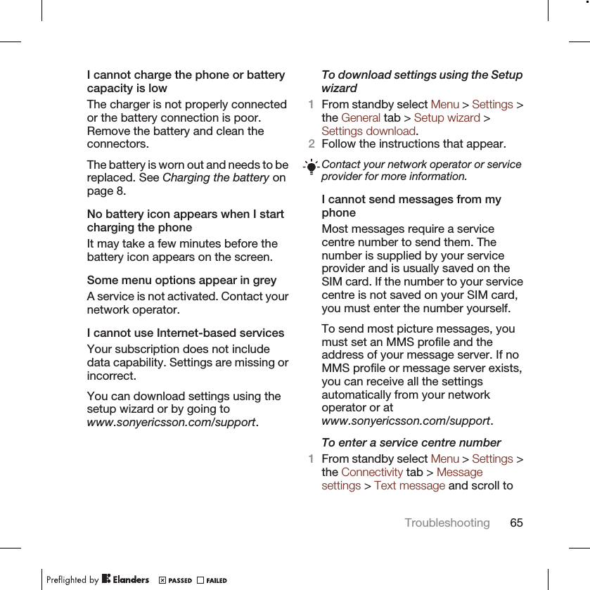 I cannot charge the phone or batterycapacity is lowThe charger is not properly connectedor the battery connection is poor.Remove the battery and clean theconnectors.The battery is worn out and needs to bereplaced. See Charging the battery onpage 8.No battery icon appears when I startcharging the phoneIt may take a few minutes before thebattery icon appears on the screen.Some menu options appear in greyA service is not activated. Contact yournetwork operator.I cannot use Internet-based servicesYour subscription does not includedata capability. Settings are missing orincorrect.You can download settings using thesetup wizard or by going towww.sonyericsson.com/support.To download settings using the Setupwizard1From standby select Menu &gt; Settings &gt;the General tab &gt; Setup wizard &gt;Settings download.2Follow the instructions that appear.Contact your network operator or serviceprovider for more information.I cannot send messages from myphoneMost messages require a servicecentre number to send them. Thenumber is supplied by your serviceprovider and is usually saved on theSIM card. If the number to your servicecentre is not saved on your SIM card,you must enter the number yourself.To send most picture messages, youmust set an MMS profile and theaddress of your message server. If noMMS profile or message server exists,you can receive all the settingsautomatically from your networkoperator or atwww.sonyericsson.com/support.To enter a service centre number1From standby select Menu &gt; Settings &gt;the Connectivity tab &gt; Messagesettings &gt; Text message and scroll toTroubleshooting 65
