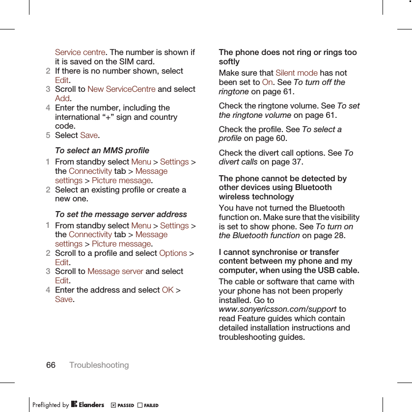 Service centre. The number is shown ifit is saved on the SIM card.2If there is no number shown, selectEdit.3Scroll to New ServiceCentre and selectAdd.4Enter the number, including theinternational “+” sign and countrycode.5Select Save.To select an MMS profile1From standby select Menu &gt; Settings &gt;the Connectivity tab &gt; Messagesettings &gt; Picture message.2Select an existing profile or create anew one.To set the message server address1From standby select Menu &gt; Settings &gt;the Connectivity tab &gt; Messagesettings &gt; Picture message.2Scroll to a profile and select Options &gt;Edit.3Scroll to Message server and selectEdit.4Enter the address and select OK &gt;Save.The phone does not ring or rings toosoftlyMake sure that Silent mode has notbeen set to On. See To turn off theringtone on page 61.Check the ringtone volume. See To setthe ringtone volume on page 61.Check the profile. See To select aprofile on page 60.Check the divert call options. See Todivert calls on page 37.The phone cannot be detected byother devices using Bluetoothwireless technologyYou have not turned the Bluetoothfunction on. Make sure that the visibilityis set to show phone. See To turn onthe Bluetooth function on page 28.I cannot synchronise or transfercontent between my phone and mycomputer, when using the USB cable.The cable or software that came withyour phone has not been properlyinstalled. Go towww.sonyericsson.com/support toread Feature guides which containdetailed installation instructions andtroubleshooting guides.66 Troubleshooting