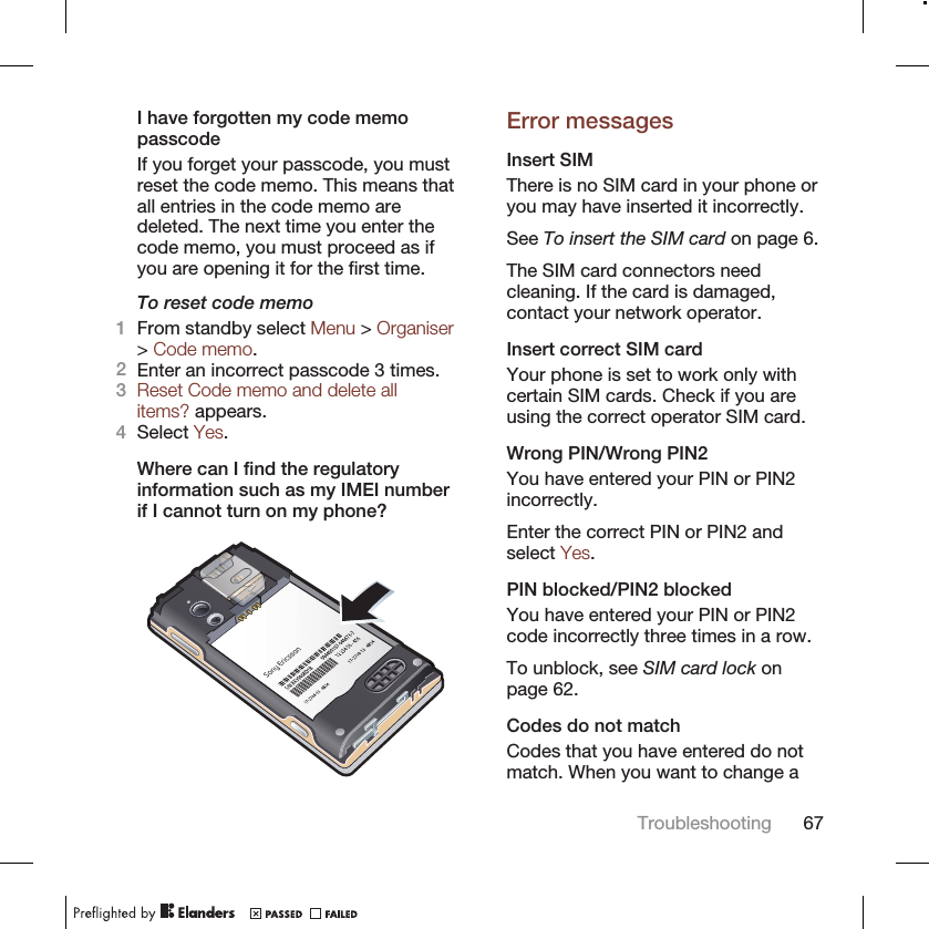 I have forgotten my code memopasscodeIf you forget your passcode, you mustreset the code memo. This means thatall entries in the code memo aredeleted. The next time you enter thecode memo, you must proceed as ifyou are opening it for the first time.To reset code memo1From standby select Menu &gt; Organiser&gt; Code memo.2Enter an incorrect passcode 3 times.3Reset Code memo and delete allitems? appears.4Select Yes.Where can I find the regulatoryinformation such as my IMEI numberif I cannot turn on my phone?Error messagesInsert SIMThere is no SIM card in your phone oryou may have inserted it incorrectly.See To insert the SIM card on page 6.The SIM card connectors needcleaning. If the card is damaged,contact your network operator.Insert correct SIM cardYour phone is set to work only withcertain SIM cards. Check if you areusing the correct operator SIM card.Wrong PIN/Wrong PIN2You have entered your PIN or PIN2incorrectly.Enter the correct PIN or PIN2 andselect Yes.PIN blocked/PIN2 blockedYou have entered your PIN or PIN2code incorrectly three times in a row.To unblock, see SIM card lock onpage 62.Codes do not matchCodes that you have entered do notmatch. When you want to change aTroubleshooting 67