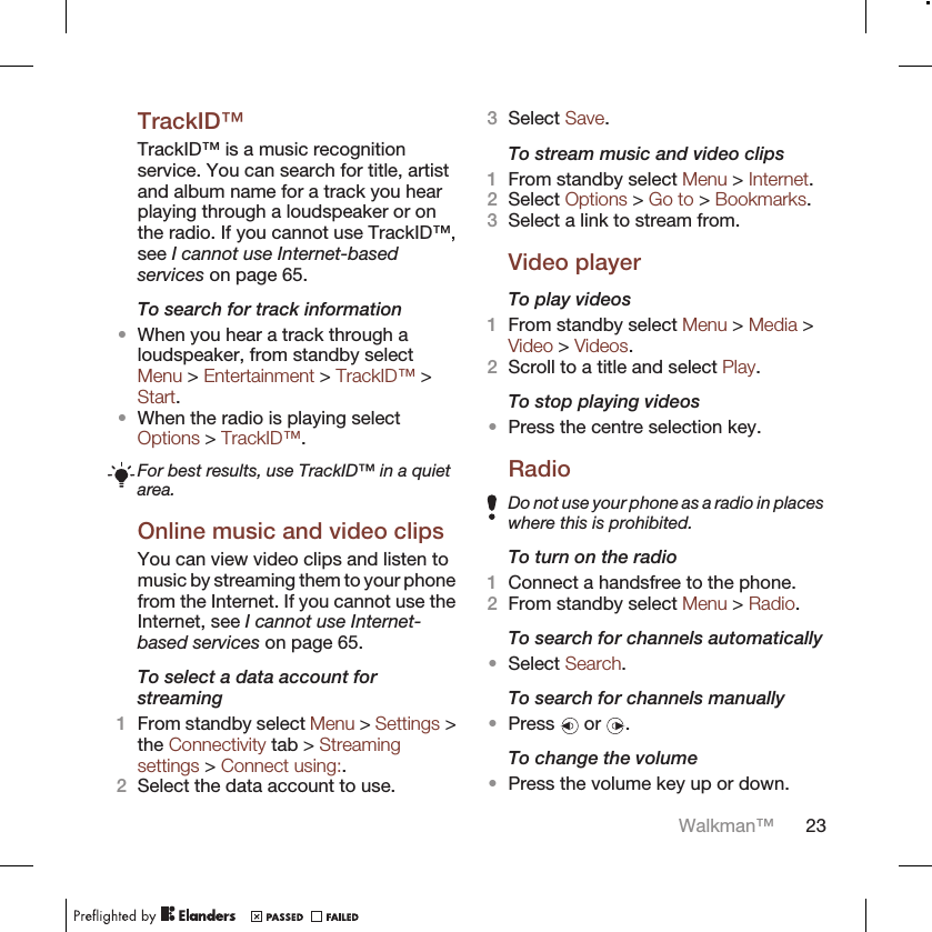 TrackID™TrackID™ is a music recognitionservice. You can search for title, artistand album name for a track you hearplaying through a loudspeaker or onthe radio. If you cannot use TrackID™,see I cannot use Internet-basedservices on page 65.To search for track information•When you hear a track through aloudspeaker, from standby selectMenu &gt; Entertainment &gt; TrackID™ &gt;Start.•When the radio is playing selectOptions &gt; TrackID™.For best results, use TrackID™ in a quietarea.Online music and video clipsYou can view video clips and listen tomusic by streaming them to your phonefrom the Internet. If you cannot use theInternet, see I cannot use Internet-based services on page 65.To select a data account forstreaming1From standby select Menu &gt; Settings &gt;the Connectivity tab &gt; Streamingsettings &gt; Connect using:.2Select the data account to use.3Select Save.To stream music and video clips1From standby select Menu &gt; Internet.2Select Options &gt; Go to &gt; Bookmarks.3Select a link to stream from.Video playerTo play videos1From standby select Menu &gt; Media &gt;Video &gt; Videos.2Scroll to a title and select Play.To stop playing videos•Press the centre selection key.RadioDo not use your phone as a radio in placeswhere this is prohibited.To turn on the radio1Connect a handsfree to the phone.2From standby select Menu &gt; Radio.To search for channels automatically•Select Search.To search for channels manually•Press   or  .To change the volume•Press the volume key up or down.Walkman™ 23