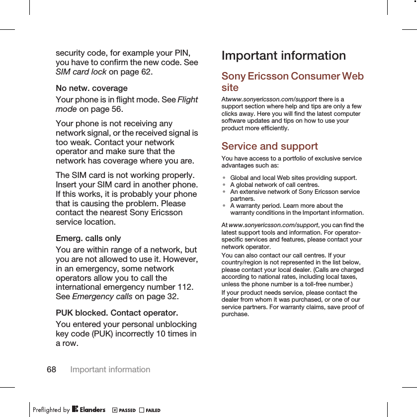 security code, for example your PIN,you have to confirm the new code. SeeSIM card lock on page 62.No netw. coverageYour phone is in flight mode. See Flightmode on page 56.Your phone is not receiving anynetwork signal, or the received signal istoo weak. Contact your networkoperator and make sure that thenetwork has coverage where you are.The SIM card is not working properly.Insert your SIM card in another phone.If this works, it is probably your phonethat is causing the problem. Pleasecontact the nearest Sony Ericssonservice location.Emerg. calls onlyYou are within range of a network, butyou are not allowed to use it. However,in an emergency, some networkoperators allow you to call theinternational emergency number 112.See Emergency calls on page 32.PUK blocked. Contact operator.You entered your personal unblockingkey code (PUK) incorrectly 10 times ina row.Important informationSony Ericsson Consumer WebsiteAtwww.sonyericsson.com/support there is asupport section where help and tips are only a fewclicks away. Here you will find the latest computersoftware updates and tips on how to use yourproduct more efficiently.Service and supportYou have access to a portfolio of exclusive serviceadvantages such as:•Global and local Web sites providing support.•A global network of call centres.•An extensive network of Sony Ericsson servicepartners.•A warranty period. Learn more about thewarranty conditions in the Important information.At www.sonyericsson.com/support, you can find thelatest support tools and information. For operator-specific services and features, please contact yournetwork operator.You can also contact our call centres. If yourcountry/region is not represented in the list below,please contact your local dealer. (Calls are chargedaccording to national rates, including local taxes,unless the phone number is a toll-free number.)If your product needs service, please contact thedealer from whom it was purchased, or one of ourservice partners. For warranty claims, save proof ofpurchase.68 Important information