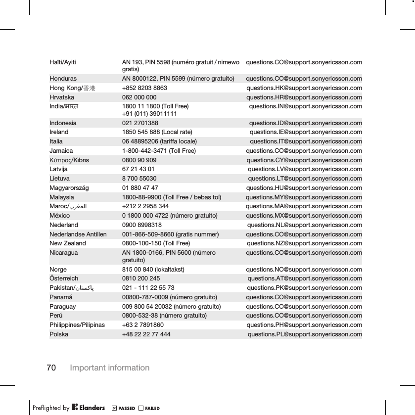 Haïti/Ayiti AN 193, PIN 5598 (numéro gratuit / nimewogratis) questions.CO@support.sonyericsson.comHonduras AN 8000122, PIN 5599 (número gratuito) questions.CO@support.sonyericsson.comHong Kong/香港 +852 8203 8863 questions.HK@support.sonyericsson.comHrvatska 062 000 000 questions.HR@support.sonyericsson.comIndia/भारत 1800 11 1800 (Toll Free)+91 (011) 39011111 questions.IN@support.sonyericsson.comIndonesia 021 2701388 questions.ID@support.sonyericsson.comIreland 1850 545 888 (Local rate) questions.IE@support.sonyericsson.comItalia 06 48895206 (tariffa locale) questions.IT@support.sonyericsson.comJamaica 1-800-442-3471 (Toll Free) questions.CO@support.sonyericsson.comΚύπρος/Kıbrıs 0800 90 909 questions.CY@support.sonyericsson.comLatvija 67 21 43 01 questions.LV@support.sonyericsson.comLietuva 8 700 55030 questions.LT@support.sonyericsson.comMagyarország 01 880 47 47 questions.HU@support.sonyericsson.comMalaysia 1800-88-9900 (Toll Free / bebas tol) questions.MY@support.sonyericsson.comMaroc/󰂏󰂱󰃅󰃀 +212 2 2958 344 questions.MA@support.sonyericsson.comMéxico 0 1800 000 4722 (número gratuito) questions.MX@support.sonyericsson.comNederland 0900 8998318 questions.NL@support.sonyericsson.comNederlandse Antillen 001-866-509-8660 (gratis nummer) questions.CO@support.sonyericsson.comNew Zealand 0800-100-150 (Toll Free) questions.NZ@support.sonyericsson.comNicaragua AN 1800-0166, PIN 5600 (númerogratuito) questions.CO@support.sonyericsson.comNorge 815 00 840 (lokaltakst) questions.NO@support.sonyericsson.comÖsterreich 0810 200 245 questions.AT@support.sonyericsson.comPakistan/󰁯󰁹󰂕󰁯 021 - 111 22 55 73 questions.PK@support.sonyericsson.comPanamá 00800-787-0009 (número gratuito) questions.CO@support.sonyericsson.comParaguay 009 800 54 20032 (número gratuito) questions.CO@support.sonyericsson.comPerú 0800-532-38 (número gratuito) questions.CO@support.sonyericsson.comPhilippines/Pilipinas +63 2 7891860 questions.PH@support.sonyericsson.comPolska +48 22 22 77 444 questions.PL@support.sonyericsson.com70 Important information