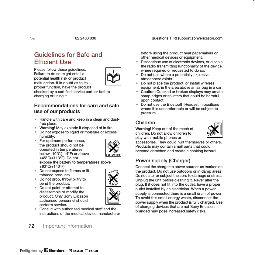 ไทย 02 2483 030 questions.TH@support.sonyericsson.comGuidelines for Safe andEfficient UsePlease follow these guidelines.Failure to do so might entail apotential health risk or productmalfunction. If in doubt as to itsproper function, have the productchecked by a certified service partner beforecharging or using it.Recommendations for care and safeuse of our products•Handle with care and keep in a clean and dust-free place.•Warning! May explode if disposed of in fire.•Do not expose to liquid or moisture or excesshumidity.•For optimum performance,the product should not beoperated in temperaturesbelow -10°C(+14°F) or above+45°C(+113°F). Do notexpose the battery to temperatures above+60°C(+140°F).•Do not expose to flames or littobacco products.•Do not drop, throw or try tobend the product.•Do not paint or attempt todisassemble or modify theproduct. Only Sony Ericssonauthorised personnel shouldperform service.•Consult with authorised medical staff and theinstructions of the medical device manufacturerbefore using the product near pacemakers orother medical devices or equipment.•Discontinue use of electronic devices, or disablethe radio transmitting functionality of the device,where required or requested to do so.•Do not use where a potentially explosiveatmosphere exists.•Do not place the product, or install wirelessequipment, in the area above an air bag in a car.•Caution: Cracked or broken displays may createsharp edges or splinters that could be harmfulupon contact.•Do not use the Bluetooth Headset in positionswhere it is uncomfortable or will be subject topressure.ChildrenWarning! Keep out of the reach ofchildren. Do not allow children toplay with mobile phones oraccessories. They could hurt themselves or others.Products may contain small parts that couldbecome detached and create a choking hazard.Power supply (Charger)Connect the charger to power sources as marked onthe product. Do not use outdoors or in damp areas.Do not alter or subject the cord to damage or stress.Unplug the unit before cleaning it. Never alter theplug. If it does not fit into the outlet, have a properoutlet installed by an electrician. When a powersupply is connected there is a small drain of power.To avoid this small energy waste, disconnect thepower supply when the product is fully charged. Useof charging devices that are not Sony Ericssonbranded may pose increased safety risks.72 Important information