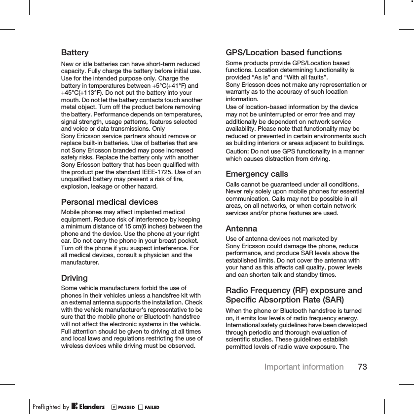 BatteryNew or idle batteries can have short-term reducedcapacity. Fully charge the battery before initial use.Use for the intended purpose only. Charge thebattery in temperatures between +5°C(+41°F) and+45°C(+113°F). Do not put the battery into yourmouth. Do not let the battery contacts touch anothermetal object. Turn off the product before removingthe battery. Performance depends on temperatures,signal strength, usage patterns, features selectedand voice or data transmissions. OnlySony Ericsson service partners should remove orreplace built-in batteries. Use of batteries that arenot Sony Ericsson branded may pose increasedsafety risks. Replace the battery only with anotherSony Ericsson battery that has been qualified withthe product per the standard IEEE-1725. Use of anunqualified battery may present a risk of fire,explosion, leakage or other hazard.Personal medical devicesMobile phones may affect implanted medicalequipment. Reduce risk of interference by keepinga minimum distance of 15 cm(6 inches) between thephone and the device. Use the phone at your rightear. Do not carry the phone in your breast pocket.Turn off the phone if you suspect interference. Forall medical devices, consult a physician and themanufacturer.DrivingSome vehicle manufacturers forbid the use ofphones in their vehicles unless a handsfree kit withan external antenna supports the installation. Checkwith the vehicle manufacturer&apos;s representative to besure that the mobile phone or Bluetooth handsfreewill not affect the electronic systems in the vehicle.Full attention should be given to driving at all timesand local laws and regulations restricting the use ofwireless devices while driving must be observed.GPS/Location based functionsSome products provide GPS/Location basedfunctions. Location determining functionality isprovided “As is” and “With all faults”.Sony Ericsson does not make any representation orwarranty as to the accuracy of such locationinformation.Use of location-based information by the devicemay not be uninterrupted or error free and mayadditionally be dependent on network serviceavailability. Please note that functionality may bereduced or prevented in certain environments suchas building interiors or areas adjacent to buildings.Caution: Do not use GPS functionality in a mannerwhich causes distraction from driving.Emergency callsCalls cannot be guaranteed under all conditions.Never rely solely upon mobile phones for essentialcommunication. Calls may not be possible in allareas, on all networks, or when certain networkservices and/or phone features are used.AntennaUse of antenna devices not marketed bySony Ericsson could damage the phone, reduceperformance, and produce SAR levels above theestablished limits. Do not cover the antenna withyour hand as this affects call quality, power levelsand can shorten talk and standby times.Radio Frequency (RF) exposure andSpecific Absorption Rate (SAR)When the phone or Bluetooth handsfree is turnedon, it emits low levels of radio frequency energy.International safety guidelines have been developedthrough periodic and thorough evaluation ofscientific studies. These guidelines establishpermitted levels of radio wave exposure. TheImportant information 73