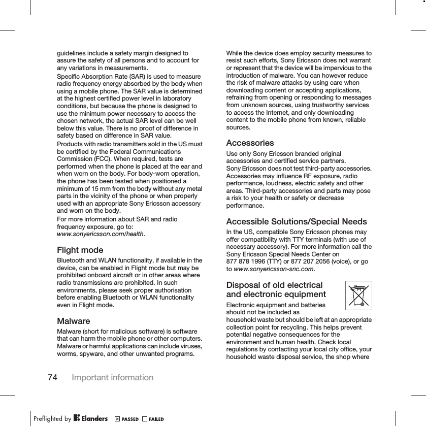 guidelines include a safety margin designed toassure the safety of all persons and to account forany variations in measurements.Specific Absorption Rate (SAR) is used to measureradio frequency energy absorbed by the body whenusing a mobile phone. The SAR value is determinedat the highest certified power level in laboratoryconditions, but because the phone is designed touse the minimum power necessary to access thechosen network, the actual SAR level can be wellbelow this value. There is no proof of difference insafety based on difference in SAR value.Products with radio transmitters sold in the US mustbe certified by the Federal CommunicationsCommission (FCC). When required, tests areperformed when the phone is placed at the ear andwhen worn on the body. For body-worn operation,the phone has been tested when positioned aminimum of 15 mm from the body without any metalparts in the vicinity of the phone or when properlyused with an appropriate Sony Ericsson accessoryand worn on the body.For more information about SAR and radiofrequency exposure, go to:www.sonyericsson.com/health.Flight modeBluetooth and WLAN functionality, if available in thedevice, can be enabled in Flight mode but may beprohibited onboard aircraft or in other areas whereradio transmissions are prohibited. In suchenvironments, please seek proper authorisationbefore enabling Bluetooth or WLAN functionalityeven in Flight mode.MalwareMalware (short for malicious software) is softwarethat can harm the mobile phone or other computers.Malware or harmful applications can include viruses,worms, spyware, and other unwanted programs.While the device does employ security measures toresist such efforts, Sony Ericsson does not warrantor represent that the device will be impervious to theintroduction of malware. You can however reducethe risk of malware attacks by using care whendownloading content or accepting applications,refraining from opening or responding to messagesfrom unknown sources, using trustworthy servicesto access the Internet, and only downloadingcontent to the mobile phone from known, reliablesources.AccessoriesUse only Sony Ericsson branded originalaccessories and certified service partners.Sony Ericsson does not test third-party accessories.Accessories may influence RF exposure, radioperformance, loudness, electric safety and otherareas. Third-party accessories and parts may posea risk to your health or safety or decreaseperformance.Accessible Solutions/Special NeedsIn the US, compatible Sony Ericsson phones mayoffer compatibility with TTY terminals (with use ofnecessary accessory). For more information call theSony Ericsson Special Needs Center on877 878 1996 (TTY) or 877 207 2056 (voice), or goto www.sonyericsson-snc.com.Disposal of old electricaland electronic equipmentElectronic equipment and batteriesshould not be included ashousehold waste but should be left at an appropriatecollection point for recycling. This helps preventpotential negative consequences for theenvironment and human health. Check localregulations by contacting your local city office, yourhousehold waste disposal service, the shop where74 Important information