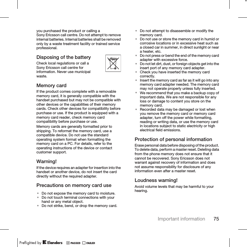 you purchased the product or calling aSony Ericsson call centre. Do not attempt to removeinternal batteries. Internal batteries shall be removedonly by a waste treatment facility or trained serviceprofessional.Disposing of the batteryCheck local regulations or call aSony Ericsson call centre forinformation. Never use municipalwaste.Memory cardIf the product comes complete with a removablememory card, it is generally compatible with thehandset purchased but may not be compatible withother devices or the capabilities of their memorycards. Check other devices for compatibility beforepurchase or use. If the product is equipped with amemory card reader, check memory cardcompatibility before purchase or use.Memory cards are generally formatted prior toshipping. To reformat the memory card, use acompatible device. Do not use the standardoperating system format when formatting thememory card on a PC. For details, refer to theoperating instructions of the device or contactcustomer support.Warning!If the device requires an adapter for insertion into thehandset or another device, do not insert the carddirectly without the required adapter.Precautions on memory card use•Do not expose the memory card to moisture.•Do not touch terminal connections with yourhand or any metal object.•Do not strike, bend, or drop the memory card.•Do not attempt to disassemble or modify thememory card.•Do not use or store the memory card in humid orcorrosive locations or in excessive heat such asa closed car in summer, in direct sunlight or neara heater, etc.•Do not press or bend the end of the memory cardadapter with excessive force.•Do not let dirt, dust, or foreign objects get into theinsert port of any memory card adapter.•Check you have inserted the memory cardcorrectly.•Insert the memory card as far as it will go into anymemory card adapter needed. The memory cardmay not operate properly unless fully inserted.•We recommend that you make a backup copy ofimportant data. We are not responsible for anyloss or damage to content you store on thememory card.•Recorded data may be damaged or lost whenyou remove the memory card or memory cardadapter, turn off the power while formatting,reading or writing data, or use the memory cardin locations subject to static electricity or highelectrical field emissions.Protection of personal informationErase personal data before disposing of the product.To delete data, perform a master reset. Deleting datafrom the phone memory does not ensure that itcannot be recovered. Sony Ericsson does notwarrant against recovery of information and doesnot assume responsibility for disclosure of anyinformation even after a master reset.Loudness warning!Avoid volume levels that may be harmful to yourhearing.Important information 75