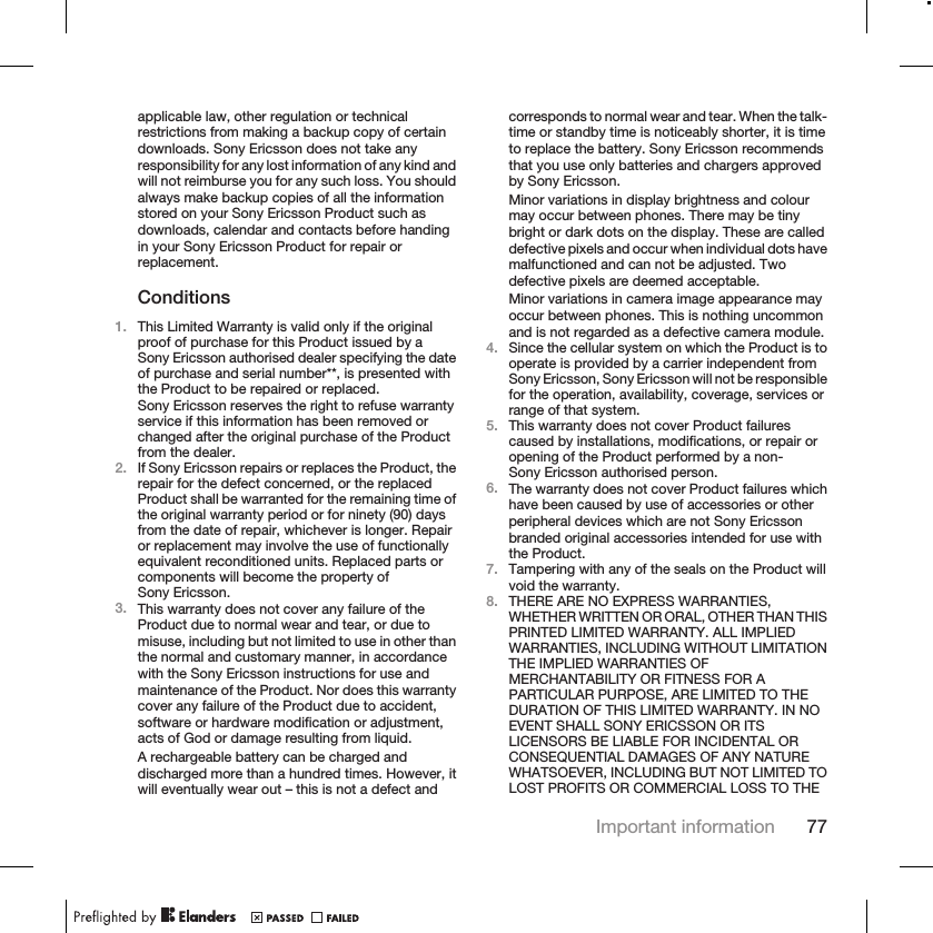 applicable law, other regulation or technicalrestrictions from making a backup copy of certaindownloads. Sony Ericsson does not take anyresponsibility for any lost information of any kind andwill not reimburse you for any such loss. You shouldalways make backup copies of all the informationstored on your Sony Ericsson Product such asdownloads, calendar and contacts before handingin your Sony Ericsson Product for repair orreplacement.Conditions1. This Limited Warranty is valid only if the originalproof of purchase for this Product issued by aSony Ericsson authorised dealer specifying the dateof purchase and serial number**, is presented withthe Product to be repaired or replaced.Sony Ericsson reserves the right to refuse warrantyservice if this information has been removed orchanged after the original purchase of the Productfrom the dealer.2. If Sony Ericsson repairs or replaces the Product, therepair for the defect concerned, or the replacedProduct shall be warranted for the remaining time ofthe original warranty period or for ninety (90) daysfrom the date of repair, whichever is longer. Repairor replacement may involve the use of functionallyequivalent reconditioned units. Replaced parts orcomponents will become the property ofSony Ericsson.3. This warranty does not cover any failure of theProduct due to normal wear and tear, or due tomisuse, including but not limited to use in other thanthe normal and customary manner, in accordancewith the Sony Ericsson instructions for use andmaintenance of the Product. Nor does this warrantycover any failure of the Product due to accident,software or hardware modification or adjustment,acts of God or damage resulting from liquid.A rechargeable battery can be charged anddischarged more than a hundred times. However, itwill eventually wear out – this is not a defect andcorresponds to normal wear and tear. When the talk-time or standby time is noticeably shorter, it is timeto replace the battery. Sony Ericsson recommendsthat you use only batteries and chargers approvedby Sony Ericsson.Minor variations in display brightness and colourmay occur between phones. There may be tinybright or dark dots on the display. These are calleddefective pixels and occur when individual dots havemalfunctioned and can not be adjusted. Twodefective pixels are deemed acceptable.Minor variations in camera image appearance mayoccur between phones. This is nothing uncommonand is not regarded as a defective camera module.4. Since the cellular system on which the Product is tooperate is provided by a carrier independent fromSony Ericsson, Sony Ericsson will not be responsiblefor the operation, availability, coverage, services orrange of that system.5. This warranty does not cover Product failurescaused by installations, modifications, or repair oropening of the Product performed by a non-Sony Ericsson authorised person.6. The warranty does not cover Product failures whichhave been caused by use of accessories or otherperipheral devices which are not Sony Ericssonbranded original accessories intended for use withthe Product.7. Tampering with any of the seals on the Product willvoid the warranty.8. THERE ARE NO EXPRESS WARRANTIES,WHETHER WRITTEN OR ORAL, OTHER THAN THISPRINTED LIMITED WARRANTY. ALL IMPLIEDWARRANTIES, INCLUDING WITHOUT LIMITATIONTHE IMPLIED WARRANTIES OFMERCHANTABILITY OR FITNESS FOR APARTICULAR PURPOSE, ARE LIMITED TO THEDURATION OF THIS LIMITED WARRANTY. IN NOEVENT SHALL SONY ERICSSON OR ITSLICENSORS BE LIABLE FOR INCIDENTAL ORCONSEQUENTIAL DAMAGES OF ANY NATUREWHATSOEVER, INCLUDING BUT NOT LIMITED TOLOST PROFITS OR COMMERCIAL LOSS TO THEImportant information 77