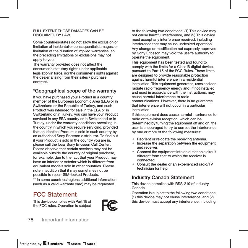 FULL EXTENT THOSE DAMAGES CAN BEDISCLAIMED BY LAW.Some countries/states do not allow the exclusion orlimitation of incidental or consequential damages, orlimitation of the duration of implied warranties, sothe preceding limitations or exclusions may notapply to you.The warranty provided does not affect theconsumer’s statutory rights under applicablelegislation in force, nor the consumer’s rights againstthe dealer arising from their sales / purchasecontract.*Geographical scope of the warrantyIf you have purchased your Product in a countrymember of the European Economic Area (EEA) or inSwitzerland or the Republic of Turkey, and suchProduct was intended for sale in the EEA or inSwitzerland or in Turkey, you can have your Productserviced in any EEA country or in Switzerland or inTurkey, under the warranty conditions prevailing inthe country in which you require servicing, providedthat an identical Product is sold in such country byan authorised Sony Ericsson distributor. To find outif your Product is sold in the country you are in,please call the local Sony Ericsson Call Center.Please observe that certain services may not beavailable outside the country of original purchase,for example, due to the fact that your Product mayhave an interior or exterior which is different fromequivalent models sold in other countries. Pleasenote in addition that it may sometimes not bepossible to repair SIM-locked Products.** In some countries/regions additional information(such as a valid warranty card) may be requested.FCC StatementThis device complies with Part 15 ofthe FCC rules. Operation is subjectto the following two conditions: (1) This device maynot cause harmful interference, and (2) This devicemust accept any interference received, includinginterference that may cause undesired operation.Any change or modification not expressly approvedby Sony Ericsson may void the user&apos;s authority tooperate the equipment.This equipment has been tested and found tocomply with the limits for a Class B digital device,pursuant to Part 15 of the FCC Rules. These limitsare designed to provide reasonable protectionagainst harmful interference in a residentialinstallation. This equipment generates, uses and canradiate radio frequency energy and, if not installedand used in accordance with the instructions, maycause harmful interference to radiocommunications. However, there is no guaranteethat interference will not occur in a particularinstallation.If this equipment does cause harmful interference toradio or television reception, which can bedetermined by turning the equipment off and on, theuser is encouraged to try to correct the interferenceby one or more of the following measures:•Reorient or relocate the receiving antenna.•Increase the separation between the equipmentand receiver.•Connect the equipment into an outlet on a circuitdifferent from that to which the receiver isconnected.•Consult the dealer or an experienced radio/TVtechnician for help.Industry Canada StatementThis device complies with RSS-210 of IndustryCanada.Operation is subject to the following two conditions:(1) this device may not cause interference, and (2)this device must accept any interference, including78 Important information