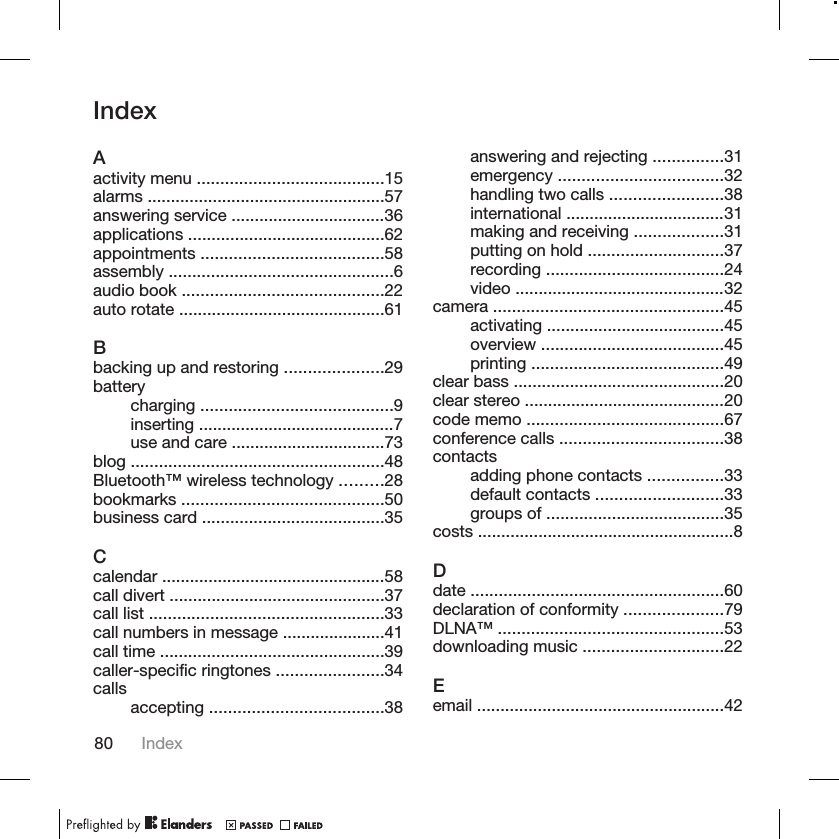 IndexAactivity menu ........................................15alarms ...................................................57answering service .................................36applications ..........................................62appointments .......................................58assembly ................................................6audio book ...........................................22auto rotate ............................................61Bbacking up and restoring .....................29batterycharging .........................................9inserting ..........................................7use and care .................................73blog ......................................................48Bluetooth™ wireless technology .........28bookmarks ...........................................50business card .......................................35Ccalendar ................................................58call divert ..............................................37call list ..................................................33call numbers in message ......................41call time ................................................39caller-specific ringtones .......................34calls accepting .....................................38answering and rejecting ...............31emergency ...................................32handling two calls ........................38international ..................................31making and receiving ...................31putting on hold .............................37recording ......................................24video .............................................32camera .................................................45activating ......................................45overview .......................................45printing .........................................49clear bass .............................................20clear stereo ...........................................20code memo ..........................................67conference calls ...................................38contactsadding phone contacts ................33default contacts ...........................33groups of ......................................35costs .......................................................8Ddate ......................................................60declaration of conformity .....................79DLNA™ ................................................53downloading music ..............................22Eemail .....................................................4280 Index