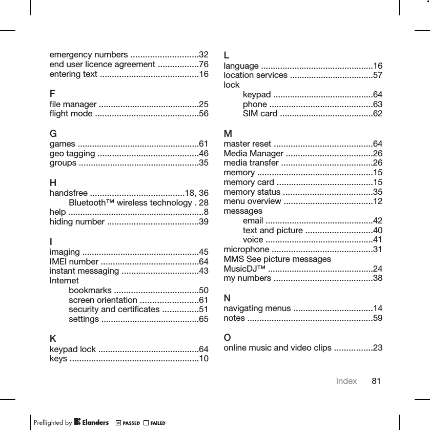 emergency numbers ............................32end user licence agreement .................76entering text .........................................16Ffile manager ..........................................25flight mode ...........................................56Ggames ...................................................61geo tagging ..........................................46groups ..................................................35Hhandsfree .......................................18, 36Bluetooth™ wireless technology . 28help .........................................................8hiding number ......................................39Iimaging .................................................45IMEI number .........................................64instant messaging ................................43Internetbookmarks ...................................50screen orientation ........................61security and certificates ...............51settings .........................................65Kkeypad lock ..........................................64keys ......................................................10Llanguage ...............................................16location services ...................................57lock keypad ..........................................64phone ...........................................63SIM card .......................................62Mmaster reset .........................................64Media Manager ....................................26media transfer ......................................26memory ................................................15memory card ........................................15memory status .....................................35menu overview .....................................12messagesemail .............................................42text and picture ............................40voice .............................................41microphone ..........................................31MMS See picture messagesMusicDJ™ ............................................24my numbers .........................................38Nnavigating menus .................................14notes ....................................................59Oonline music and video clips ................23Index 81