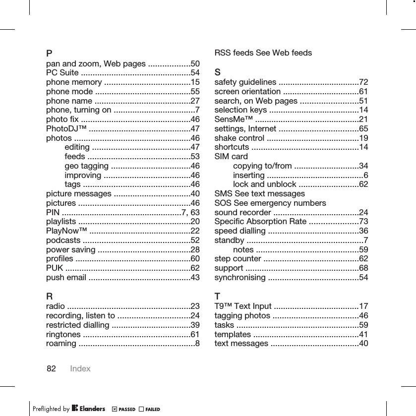 Ppan and zoom, Web pages ..................50PC Suite ...............................................54phone memory .....................................15phone mode .........................................55phone name .........................................27phone, turning on ...................................7photo fix ...............................................46PhotoDJ™ ............................................47photos ..................................................46editing ..........................................47feeds ............................................53geo tagging ..................................46improving .....................................46tags ..............................................46picture messages .................................40pictures ................................................46PIN ....................................................7, 63playlists ................................................20PlayNow™ ............................................22podcasts ..............................................52power saving ........................................28profiles ..................................................60PUK ......................................................62push email ............................................43Rradio .....................................................23recording, listen to ...............................24restricted dialling ..................................39ringtones ..............................................61roaming ..................................................8RSS feeds See Web feedsSsafety guidelines ...................................72screen orientation .................................61search, on Web pages .........................51selection keys .......................................14SensMe™ .............................................21settings, Internet ..................................65shake control ........................................19shortcuts ..............................................14SIM cardcopying to/from ............................34inserting ..........................................6lock and unblock ..........................62SMS See text messagesSOS See emergency numberssound recorder .....................................24Specific Absorption Rate .....................73speed dialling .......................................36standby ..................................................7notes ............................................59step counter .........................................62support .................................................68synchronising .......................................54TT9™ Text Input .....................................17tagging photos .....................................46tasks .....................................................59templates ..............................................41text messages ......................................4082 Index